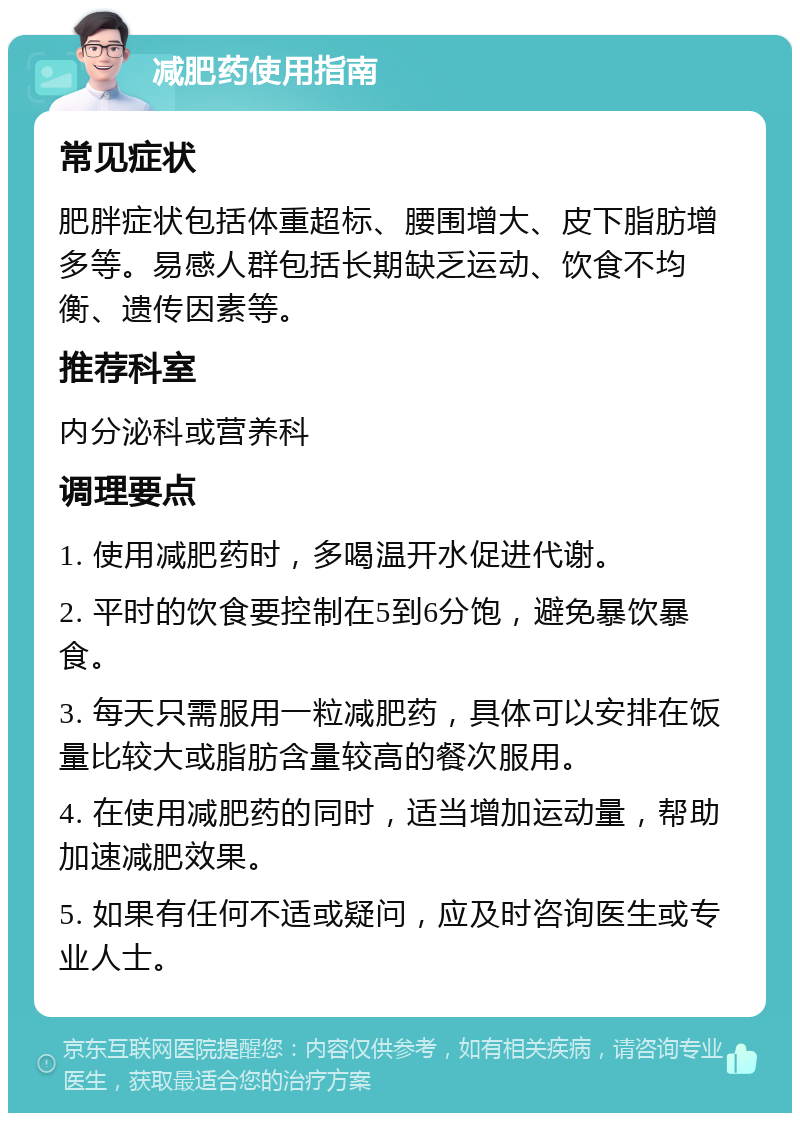 减肥药使用指南 常见症状 肥胖症状包括体重超标、腰围增大、皮下脂肪增多等。易感人群包括长期缺乏运动、饮食不均衡、遗传因素等。 推荐科室 内分泌科或营养科 调理要点 1. 使用减肥药时，多喝温开水促进代谢。 2. 平时的饮食要控制在5到6分饱，避免暴饮暴食。 3. 每天只需服用一粒减肥药，具体可以安排在饭量比较大或脂肪含量较高的餐次服用。 4. 在使用减肥药的同时，适当增加运动量，帮助加速减肥效果。 5. 如果有任何不适或疑问，应及时咨询医生或专业人士。