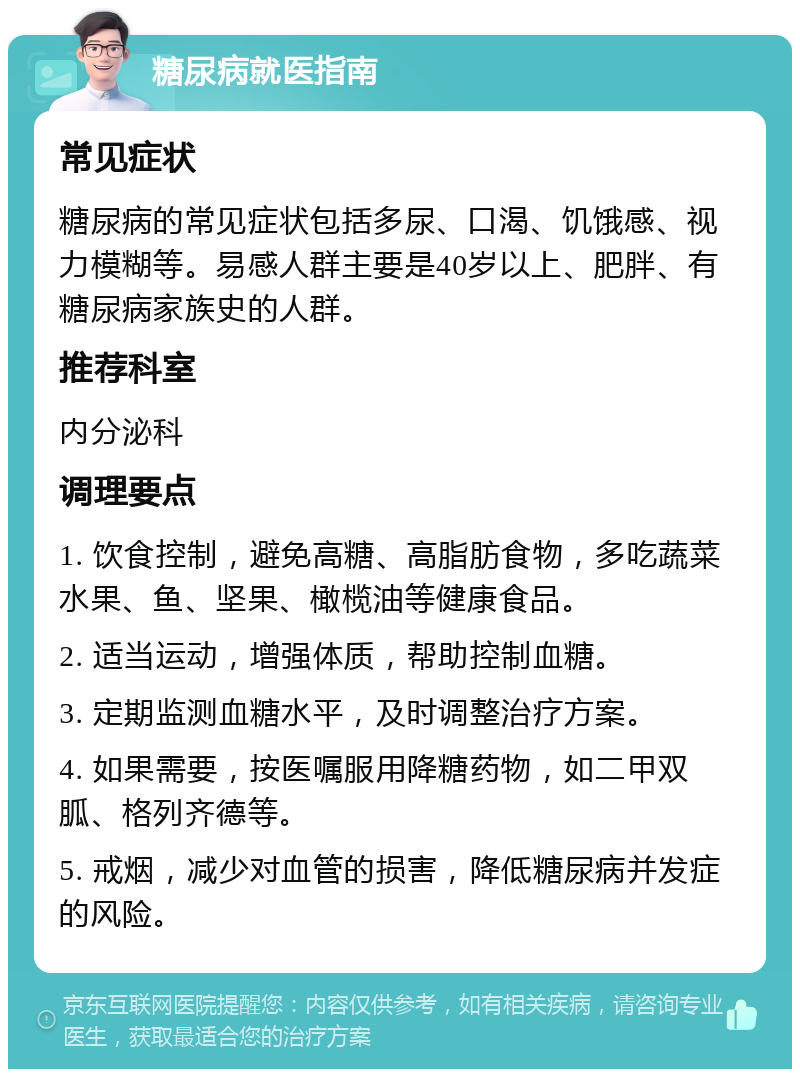 糖尿病就医指南 常见症状 糖尿病的常见症状包括多尿、口渴、饥饿感、视力模糊等。易感人群主要是40岁以上、肥胖、有糖尿病家族史的人群。 推荐科室 内分泌科 调理要点 1. 饮食控制，避免高糖、高脂肪食物，多吃蔬菜水果、鱼、坚果、橄榄油等健康食品。 2. 适当运动，增强体质，帮助控制血糖。 3. 定期监测血糖水平，及时调整治疗方案。 4. 如果需要，按医嘱服用降糖药物，如二甲双胍、格列齐德等。 5. 戒烟，减少对血管的损害，降低糖尿病并发症的风险。