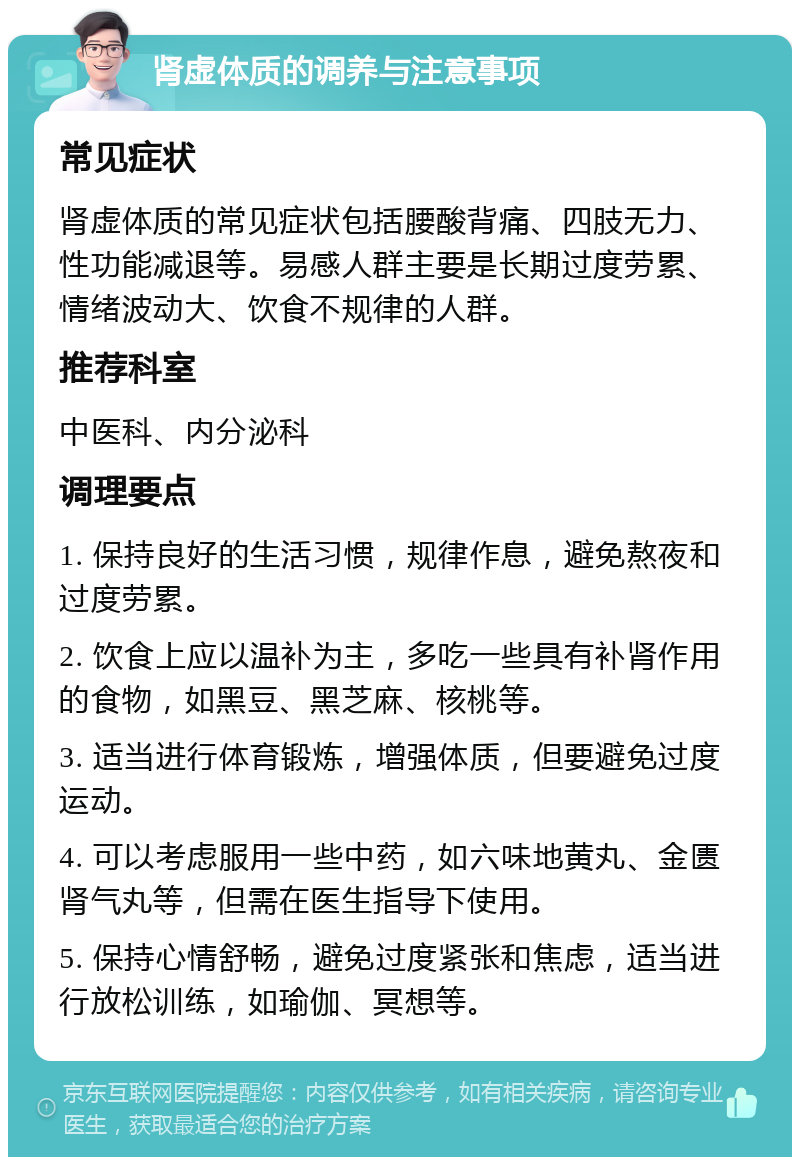 肾虚体质的调养与注意事项 常见症状 肾虚体质的常见症状包括腰酸背痛、四肢无力、性功能减退等。易感人群主要是长期过度劳累、情绪波动大、饮食不规律的人群。 推荐科室 中医科、内分泌科 调理要点 1. 保持良好的生活习惯，规律作息，避免熬夜和过度劳累。 2. 饮食上应以温补为主，多吃一些具有补肾作用的食物，如黑豆、黑芝麻、核桃等。 3. 适当进行体育锻炼，增强体质，但要避免过度运动。 4. 可以考虑服用一些中药，如六味地黄丸、金匮肾气丸等，但需在医生指导下使用。 5. 保持心情舒畅，避免过度紧张和焦虑，适当进行放松训练，如瑜伽、冥想等。