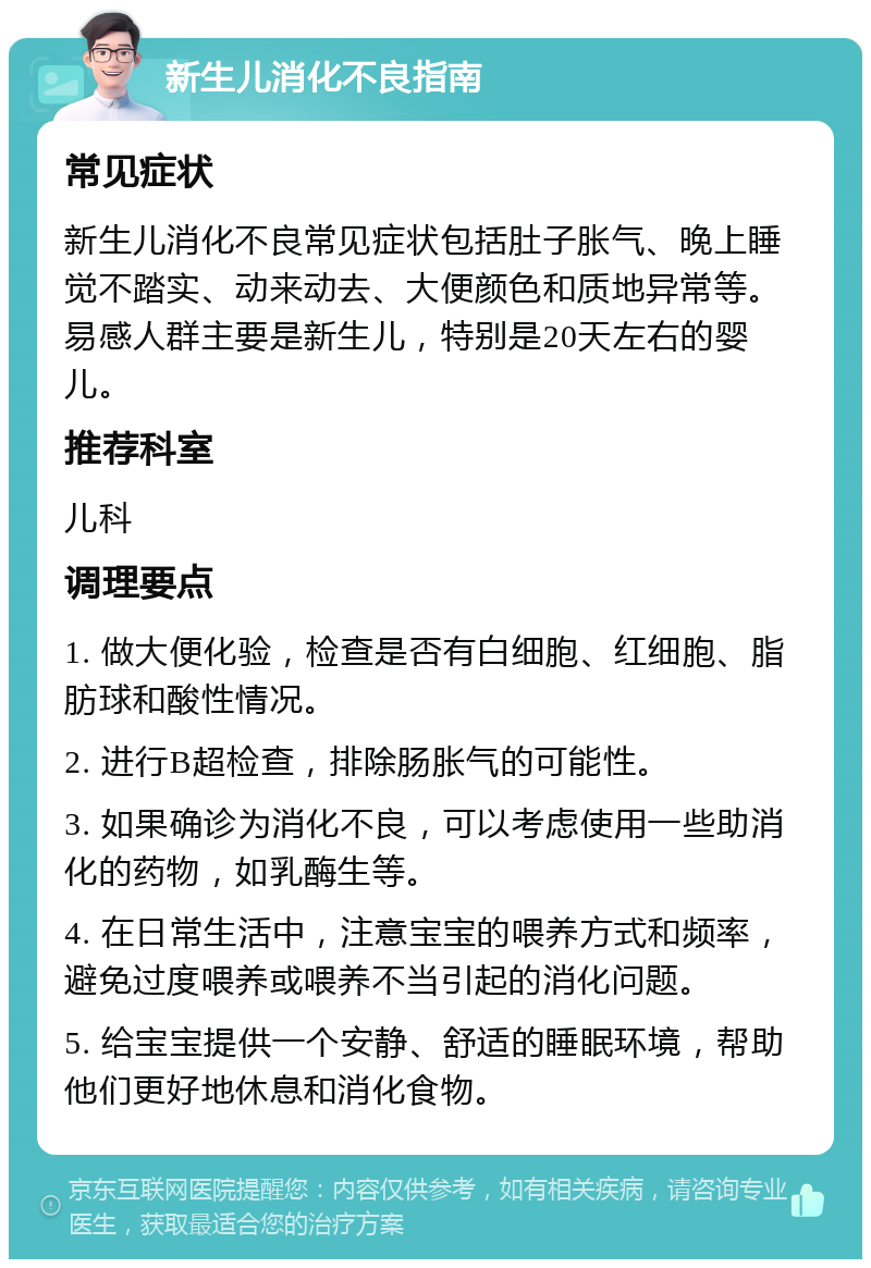 新生儿消化不良指南 常见症状 新生儿消化不良常见症状包括肚子胀气、晚上睡觉不踏实、动来动去、大便颜色和质地异常等。易感人群主要是新生儿，特别是20天左右的婴儿。 推荐科室 儿科 调理要点 1. 做大便化验，检查是否有白细胞、红细胞、脂肪球和酸性情况。 2. 进行B超检查，排除肠胀气的可能性。 3. 如果确诊为消化不良，可以考虑使用一些助消化的药物，如乳酶生等。 4. 在日常生活中，注意宝宝的喂养方式和频率，避免过度喂养或喂养不当引起的消化问题。 5. 给宝宝提供一个安静、舒适的睡眠环境，帮助他们更好地休息和消化食物。