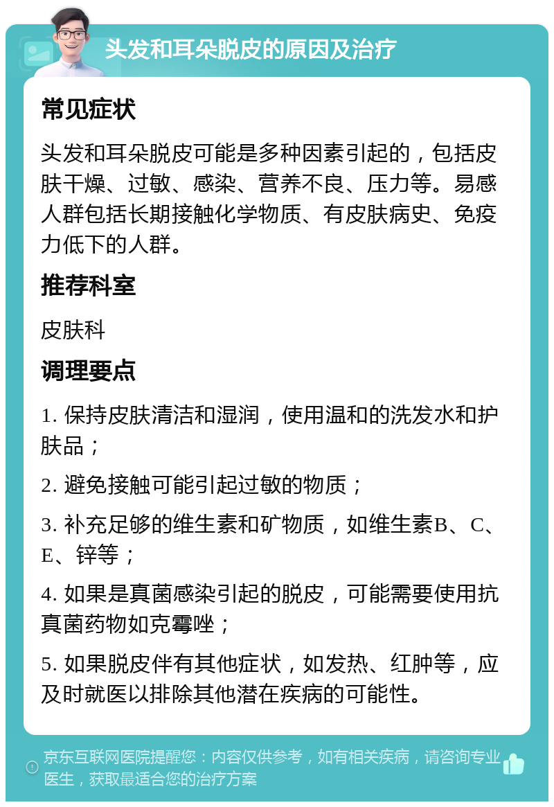 头发和耳朵脱皮的原因及治疗 常见症状 头发和耳朵脱皮可能是多种因素引起的，包括皮肤干燥、过敏、感染、营养不良、压力等。易感人群包括长期接触化学物质、有皮肤病史、免疫力低下的人群。 推荐科室 皮肤科 调理要点 1. 保持皮肤清洁和湿润，使用温和的洗发水和护肤品； 2. 避免接触可能引起过敏的物质； 3. 补充足够的维生素和矿物质，如维生素B、C、E、锌等； 4. 如果是真菌感染引起的脱皮，可能需要使用抗真菌药物如克霉唑； 5. 如果脱皮伴有其他症状，如发热、红肿等，应及时就医以排除其他潜在疾病的可能性。