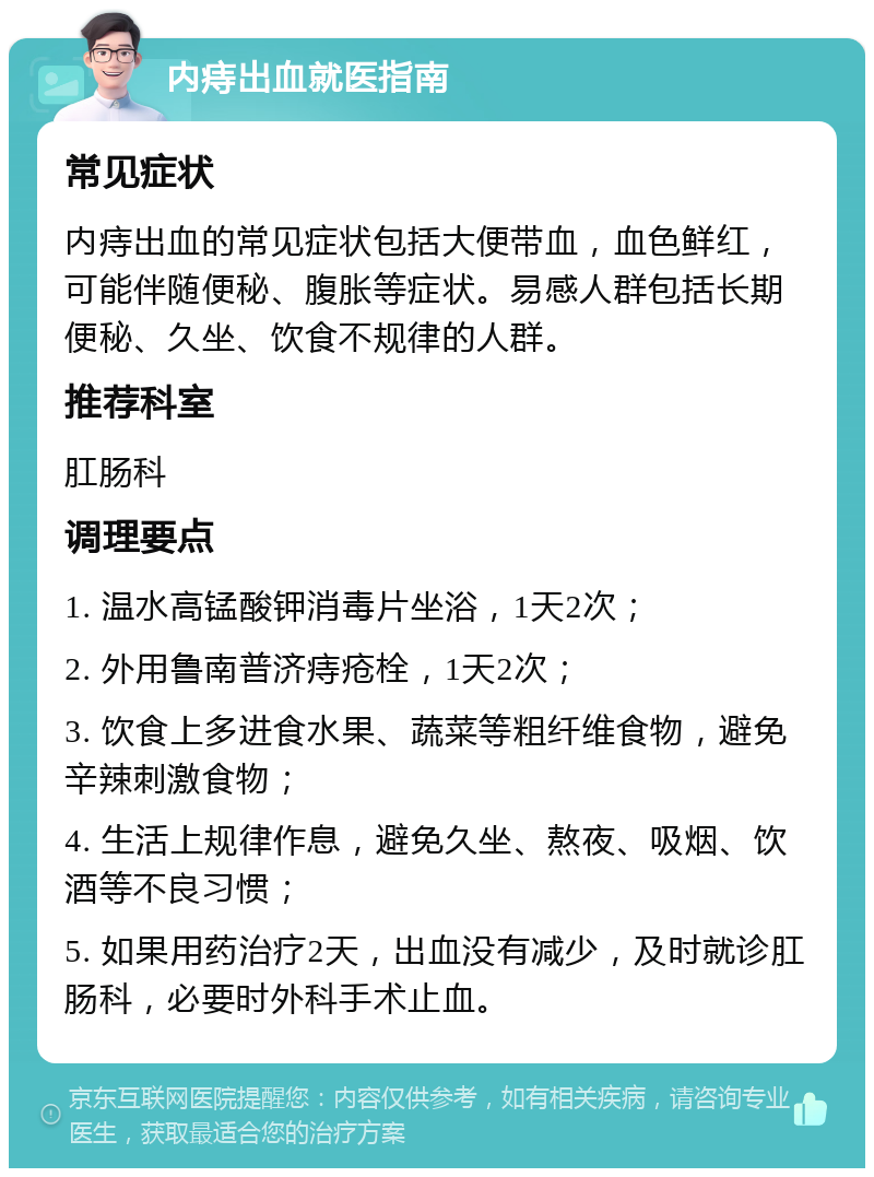 内痔出血就医指南 常见症状 内痔出血的常见症状包括大便带血，血色鲜红，可能伴随便秘、腹胀等症状。易感人群包括长期便秘、久坐、饮食不规律的人群。 推荐科室 肛肠科 调理要点 1. 温水高锰酸钾消毒片坐浴，1天2次； 2. 外用鲁南普济痔疮栓，1天2次； 3. 饮食上多进食水果、蔬菜等粗纤维食物，避免辛辣刺激食物； 4. 生活上规律作息，避免久坐、熬夜、吸烟、饮酒等不良习惯； 5. 如果用药治疗2天，出血没有减少，及时就诊肛肠科，必要时外科手术止血。