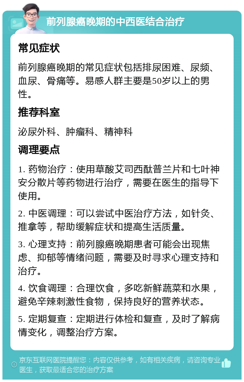 前列腺癌晚期的中西医结合治疗 常见症状 前列腺癌晚期的常见症状包括排尿困难、尿频、血尿、骨痛等。易感人群主要是50岁以上的男性。 推荐科室 泌尿外科、肿瘤科、精神科 调理要点 1. 药物治疗：使用草酸艾司西酞普兰片和七叶神安分散片等药物进行治疗，需要在医生的指导下使用。 2. 中医调理：可以尝试中医治疗方法，如针灸、推拿等，帮助缓解症状和提高生活质量。 3. 心理支持：前列腺癌晚期患者可能会出现焦虑、抑郁等情绪问题，需要及时寻求心理支持和治疗。 4. 饮食调理：合理饮食，多吃新鲜蔬菜和水果，避免辛辣刺激性食物，保持良好的营养状态。 5. 定期复查：定期进行体检和复查，及时了解病情变化，调整治疗方案。