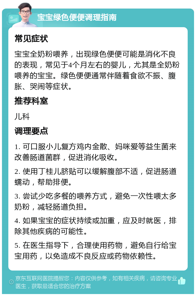 宝宝绿色便便调理指南 常见症状 宝宝全奶粉喂养，出现绿色便便可能是消化不良的表现，常见于4个月左右的婴儿，尤其是全奶粉喂养的宝宝。绿色便便通常伴随着食欲不振、腹胀、哭闹等症状。 推荐科室 儿科 调理要点 1. 可口服小儿复方鸡内金散、妈咪爱等益生菌来改善肠道菌群，促进消化吸收。 2. 使用丁桂儿脐贴可以缓解腹部不适，促进肠道蠕动，帮助排便。 3. 尝试少吃多餐的喂养方式，避免一次性喂太多奶粉，减轻肠道负担。 4. 如果宝宝的症状持续或加重，应及时就医，排除其他疾病的可能性。 5. 在医生指导下，合理使用药物，避免自行给宝宝用药，以免造成不良反应或药物依赖性。