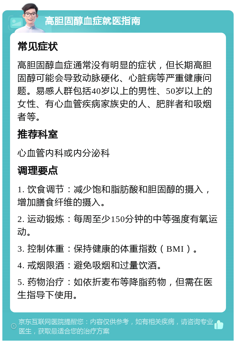 高胆固醇血症就医指南 常见症状 高胆固醇血症通常没有明显的症状，但长期高胆固醇可能会导致动脉硬化、心脏病等严重健康问题。易感人群包括40岁以上的男性、50岁以上的女性、有心血管疾病家族史的人、肥胖者和吸烟者等。 推荐科室 心血管内科或内分泌科 调理要点 1. 饮食调节：减少饱和脂肪酸和胆固醇的摄入，增加膳食纤维的摄入。 2. 运动锻炼：每周至少150分钟的中等强度有氧运动。 3. 控制体重：保持健康的体重指数（BMI）。 4. 戒烟限酒：避免吸烟和过量饮酒。 5. 药物治疗：如依折麦布等降脂药物，但需在医生指导下使用。