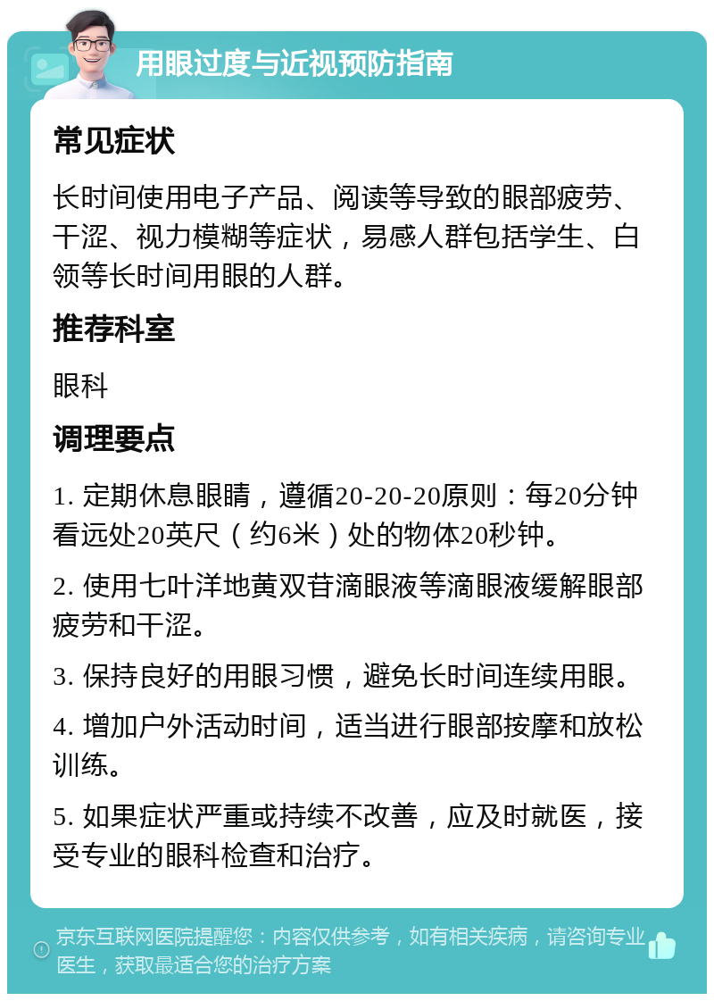 用眼过度与近视预防指南 常见症状 长时间使用电子产品、阅读等导致的眼部疲劳、干涩、视力模糊等症状，易感人群包括学生、白领等长时间用眼的人群。 推荐科室 眼科 调理要点 1. 定期休息眼睛，遵循20-20-20原则：每20分钟看远处20英尺（约6米）处的物体20秒钟。 2. 使用七叶洋地黄双苷滴眼液等滴眼液缓解眼部疲劳和干涩。 3. 保持良好的用眼习惯，避免长时间连续用眼。 4. 增加户外活动时间，适当进行眼部按摩和放松训练。 5. 如果症状严重或持续不改善，应及时就医，接受专业的眼科检查和治疗。