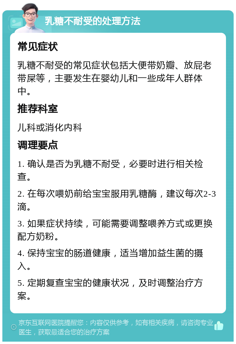 乳糖不耐受的处理方法 常见症状 乳糖不耐受的常见症状包括大便带奶瓣、放屁老带屎等，主要发生在婴幼儿和一些成年人群体中。 推荐科室 儿科或消化内科 调理要点 1. 确认是否为乳糖不耐受，必要时进行相关检查。 2. 在每次喂奶前给宝宝服用乳糖酶，建议每次2-3滴。 3. 如果症状持续，可能需要调整喂养方式或更换配方奶粉。 4. 保持宝宝的肠道健康，适当增加益生菌的摄入。 5. 定期复查宝宝的健康状况，及时调整治疗方案。