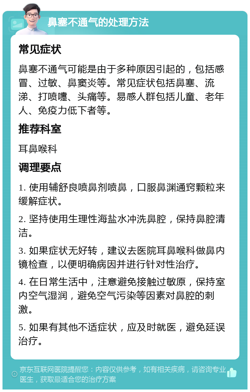 鼻塞不通气的处理方法 常见症状 鼻塞不通气可能是由于多种原因引起的，包括感冒、过敏、鼻窦炎等。常见症状包括鼻塞、流涕、打喷嚏、头痛等。易感人群包括儿童、老年人、免疫力低下者等。 推荐科室 耳鼻喉科 调理要点 1. 使用辅舒良喷鼻剂喷鼻，口服鼻渊通窍颗粒来缓解症状。 2. 坚持使用生理性海盐水冲洗鼻腔，保持鼻腔清洁。 3. 如果症状无好转，建议去医院耳鼻喉科做鼻内镜检查，以便明确病因并进行针对性治疗。 4. 在日常生活中，注意避免接触过敏原，保持室内空气湿润，避免空气污染等因素对鼻腔的刺激。 5. 如果有其他不适症状，应及时就医，避免延误治疗。