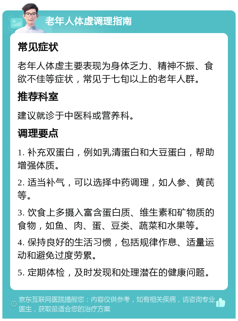 老年人体虚调理指南 常见症状 老年人体虚主要表现为身体乏力、精神不振、食欲不佳等症状，常见于七旬以上的老年人群。 推荐科室 建议就诊于中医科或营养科。 调理要点 1. 补充双蛋白，例如乳清蛋白和大豆蛋白，帮助增强体质。 2. 适当补气，可以选择中药调理，如人参、黄芪等。 3. 饮食上多摄入富含蛋白质、维生素和矿物质的食物，如鱼、肉、蛋、豆类、蔬菜和水果等。 4. 保持良好的生活习惯，包括规律作息、适量运动和避免过度劳累。 5. 定期体检，及时发现和处理潜在的健康问题。