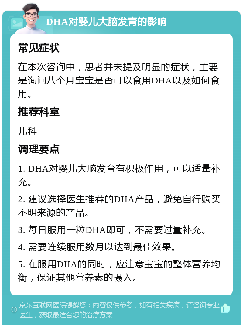 DHA对婴儿大脑发育的影响 常见症状 在本次咨询中，患者并未提及明显的症状，主要是询问八个月宝宝是否可以食用DHA以及如何食用。 推荐科室 儿科 调理要点 1. DHA对婴儿大脑发育有积极作用，可以适量补充。 2. 建议选择医生推荐的DHA产品，避免自行购买不明来源的产品。 3. 每日服用一粒DHA即可，不需要过量补充。 4. 需要连续服用数月以达到最佳效果。 5. 在服用DHA的同时，应注意宝宝的整体营养均衡，保证其他营养素的摄入。