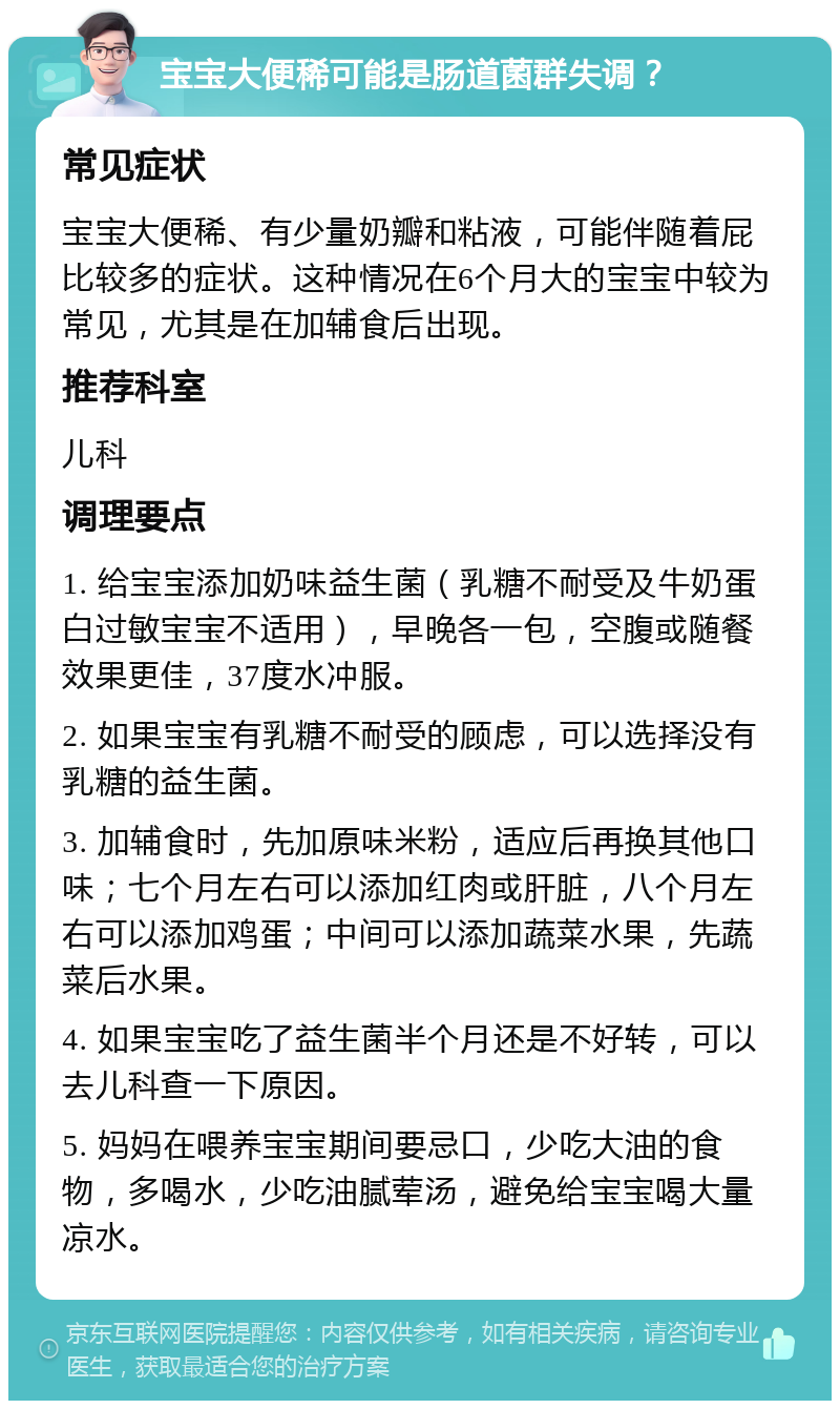 宝宝大便稀可能是肠道菌群失调？ 常见症状 宝宝大便稀、有少量奶瓣和粘液，可能伴随着屁比较多的症状。这种情况在6个月大的宝宝中较为常见，尤其是在加辅食后出现。 推荐科室 儿科 调理要点 1. 给宝宝添加奶味益生菌（乳糖不耐受及牛奶蛋白过敏宝宝不适用），早晚各一包，空腹或随餐效果更佳，37度水冲服。 2. 如果宝宝有乳糖不耐受的顾虑，可以选择没有乳糖的益生菌。 3. 加辅食时，先加原味米粉，适应后再换其他口味；七个月左右可以添加红肉或肝脏，八个月左右可以添加鸡蛋；中间可以添加蔬菜水果，先蔬菜后水果。 4. 如果宝宝吃了益生菌半个月还是不好转，可以去儿科查一下原因。 5. 妈妈在喂养宝宝期间要忌口，少吃大油的食物，多喝水，少吃油腻荤汤，避免给宝宝喝大量凉水。