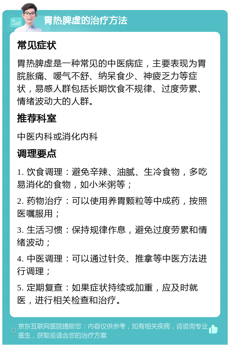 胃热脾虚的治疗方法 常见症状 胃热脾虚是一种常见的中医病症，主要表现为胃脘胀痛、嗳气不舒、纳呆食少、神疲乏力等症状，易感人群包括长期饮食不规律、过度劳累、情绪波动大的人群。 推荐科室 中医内科或消化内科 调理要点 1. 饮食调理：避免辛辣、油腻、生冷食物，多吃易消化的食物，如小米粥等； 2. 药物治疗：可以使用养胃颗粒等中成药，按照医嘱服用； 3. 生活习惯：保持规律作息，避免过度劳累和情绪波动； 4. 中医调理：可以通过针灸、推拿等中医方法进行调理； 5. 定期复查：如果症状持续或加重，应及时就医，进行相关检查和治疗。