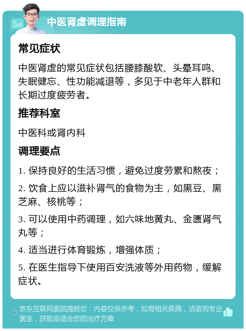 中医肾虚调理指南 常见症状 中医肾虚的常见症状包括腰膝酸软、头晕耳鸣、失眠健忘、性功能减退等，多见于中老年人群和长期过度疲劳者。 推荐科室 中医科或肾内科 调理要点 1. 保持良好的生活习惯，避免过度劳累和熬夜； 2. 饮食上应以滋补肾气的食物为主，如黑豆、黑芝麻、核桃等； 3. 可以使用中药调理，如六味地黄丸、金匮肾气丸等； 4. 适当进行体育锻炼，增强体质； 5. 在医生指导下使用百安洗液等外用药物，缓解症状。