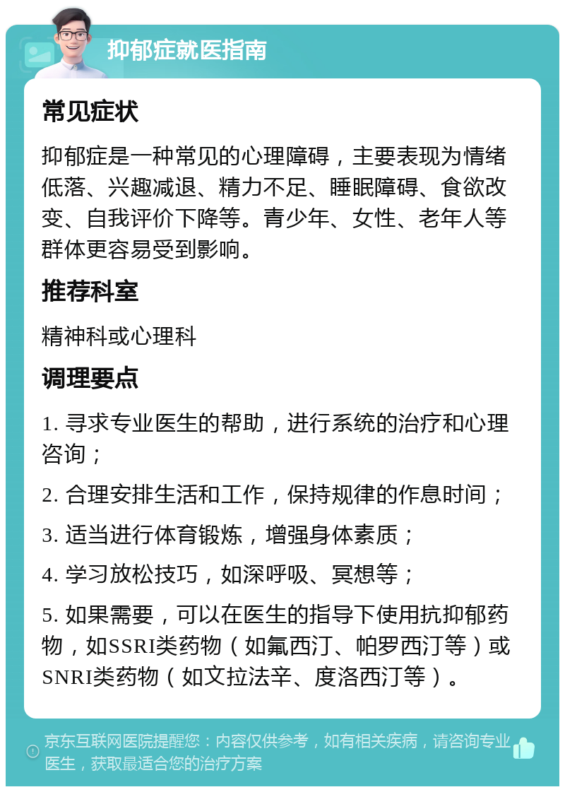 抑郁症就医指南 常见症状 抑郁症是一种常见的心理障碍，主要表现为情绪低落、兴趣减退、精力不足、睡眠障碍、食欲改变、自我评价下降等。青少年、女性、老年人等群体更容易受到影响。 推荐科室 精神科或心理科 调理要点 1. 寻求专业医生的帮助，进行系统的治疗和心理咨询； 2. 合理安排生活和工作，保持规律的作息时间； 3. 适当进行体育锻炼，增强身体素质； 4. 学习放松技巧，如深呼吸、冥想等； 5. 如果需要，可以在医生的指导下使用抗抑郁药物，如SSRI类药物（如氟西汀、帕罗西汀等）或SNRI类药物（如文拉法辛、度洛西汀等）。