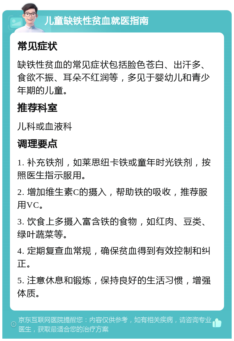 儿童缺铁性贫血就医指南 常见症状 缺铁性贫血的常见症状包括脸色苍白、出汗多、食欲不振、耳朵不红润等，多见于婴幼儿和青少年期的儿童。 推荐科室 儿科或血液科 调理要点 1. 补充铁剂，如莱思纽卡铁或童年时光铁剂，按照医生指示服用。 2. 增加维生素C的摄入，帮助铁的吸收，推荐服用VC。 3. 饮食上多摄入富含铁的食物，如红肉、豆类、绿叶蔬菜等。 4. 定期复查血常规，确保贫血得到有效控制和纠正。 5. 注意休息和锻炼，保持良好的生活习惯，增强体质。