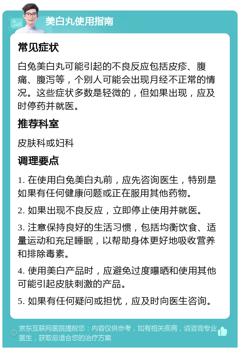 美白丸使用指南 常见症状 白兔美白丸可能引起的不良反应包括皮疹、腹痛、腹泻等，个别人可能会出现月经不正常的情况。这些症状多数是轻微的，但如果出现，应及时停药并就医。 推荐科室 皮肤科或妇科 调理要点 1. 在使用白兔美白丸前，应先咨询医生，特别是如果有任何健康问题或正在服用其他药物。 2. 如果出现不良反应，立即停止使用并就医。 3. 注意保持良好的生活习惯，包括均衡饮食、适量运动和充足睡眠，以帮助身体更好地吸收营养和排除毒素。 4. 使用美白产品时，应避免过度曝晒和使用其他可能引起皮肤刺激的产品。 5. 如果有任何疑问或担忧，应及时向医生咨询。