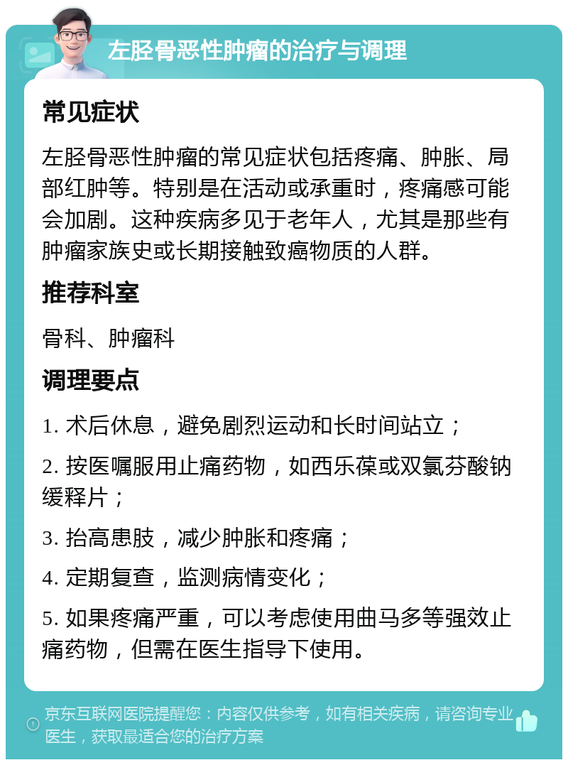 左胫骨恶性肿瘤的治疗与调理 常见症状 左胫骨恶性肿瘤的常见症状包括疼痛、肿胀、局部红肿等。特别是在活动或承重时，疼痛感可能会加剧。这种疾病多见于老年人，尤其是那些有肿瘤家族史或长期接触致癌物质的人群。 推荐科室 骨科、肿瘤科 调理要点 1. 术后休息，避免剧烈运动和长时间站立； 2. 按医嘱服用止痛药物，如西乐葆或双氯芬酸钠缓释片； 3. 抬高患肢，减少肿胀和疼痛； 4. 定期复查，监测病情变化； 5. 如果疼痛严重，可以考虑使用曲马多等强效止痛药物，但需在医生指导下使用。