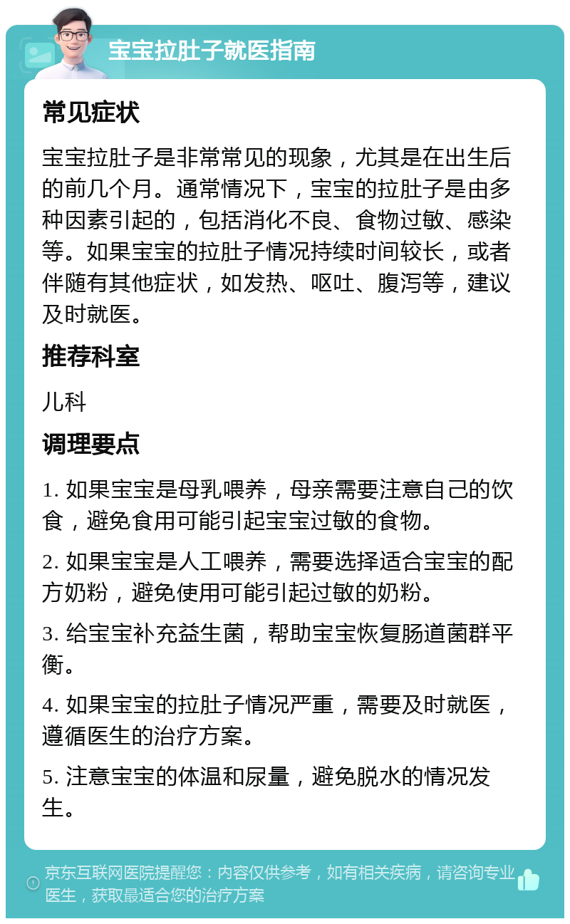 宝宝拉肚子就医指南 常见症状 宝宝拉肚子是非常常见的现象，尤其是在出生后的前几个月。通常情况下，宝宝的拉肚子是由多种因素引起的，包括消化不良、食物过敏、感染等。如果宝宝的拉肚子情况持续时间较长，或者伴随有其他症状，如发热、呕吐、腹泻等，建议及时就医。 推荐科室 儿科 调理要点 1. 如果宝宝是母乳喂养，母亲需要注意自己的饮食，避免食用可能引起宝宝过敏的食物。 2. 如果宝宝是人工喂养，需要选择适合宝宝的配方奶粉，避免使用可能引起过敏的奶粉。 3. 给宝宝补充益生菌，帮助宝宝恢复肠道菌群平衡。 4. 如果宝宝的拉肚子情况严重，需要及时就医，遵循医生的治疗方案。 5. 注意宝宝的体温和尿量，避免脱水的情况发生。