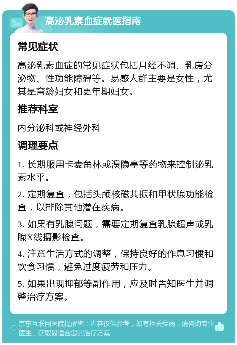 高泌乳素血症就医指南 常见症状 高泌乳素血症的常见症状包括月经不调、乳房分泌物、性功能障碍等。易感人群主要是女性，尤其是育龄妇女和更年期妇女。 推荐科室 内分泌科或神经外科 调理要点 1. 长期服用卡麦角林或溴隐亭等药物来控制泌乳素水平。 2. 定期复查，包括头颅核磁共振和甲状腺功能检查，以排除其他潜在疾病。 3. 如果有乳腺问题，需要定期复查乳腺超声或乳腺X线摄影检查。 4. 注意生活方式的调整，保持良好的作息习惯和饮食习惯，避免过度疲劳和压力。 5. 如果出现抑郁等副作用，应及时告知医生并调整治疗方案。