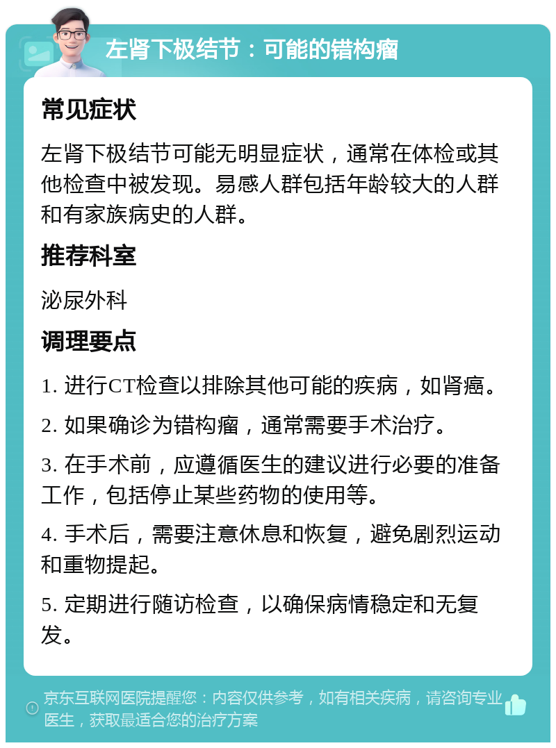 左肾下极结节：可能的错构瘤 常见症状 左肾下极结节可能无明显症状，通常在体检或其他检查中被发现。易感人群包括年龄较大的人群和有家族病史的人群。 推荐科室 泌尿外科 调理要点 1. 进行CT检查以排除其他可能的疾病，如肾癌。 2. 如果确诊为错构瘤，通常需要手术治疗。 3. 在手术前，应遵循医生的建议进行必要的准备工作，包括停止某些药物的使用等。 4. 手术后，需要注意休息和恢复，避免剧烈运动和重物提起。 5. 定期进行随访检查，以确保病情稳定和无复发。