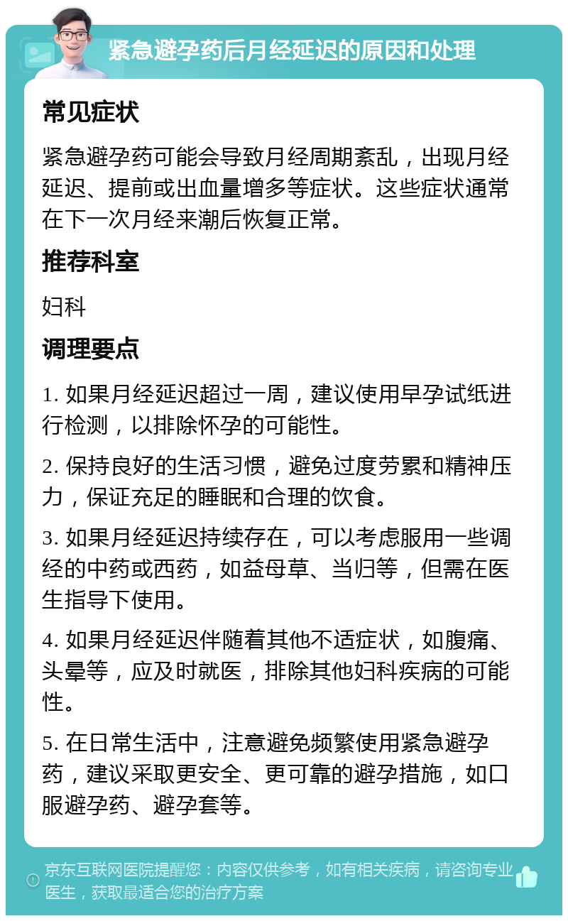 紧急避孕药后月经延迟的原因和处理 常见症状 紧急避孕药可能会导致月经周期紊乱，出现月经延迟、提前或出血量增多等症状。这些症状通常在下一次月经来潮后恢复正常。 推荐科室 妇科 调理要点 1. 如果月经延迟超过一周，建议使用早孕试纸进行检测，以排除怀孕的可能性。 2. 保持良好的生活习惯，避免过度劳累和精神压力，保证充足的睡眠和合理的饮食。 3. 如果月经延迟持续存在，可以考虑服用一些调经的中药或西药，如益母草、当归等，但需在医生指导下使用。 4. 如果月经延迟伴随着其他不适症状，如腹痛、头晕等，应及时就医，排除其他妇科疾病的可能性。 5. 在日常生活中，注意避免频繁使用紧急避孕药，建议采取更安全、更可靠的避孕措施，如口服避孕药、避孕套等。