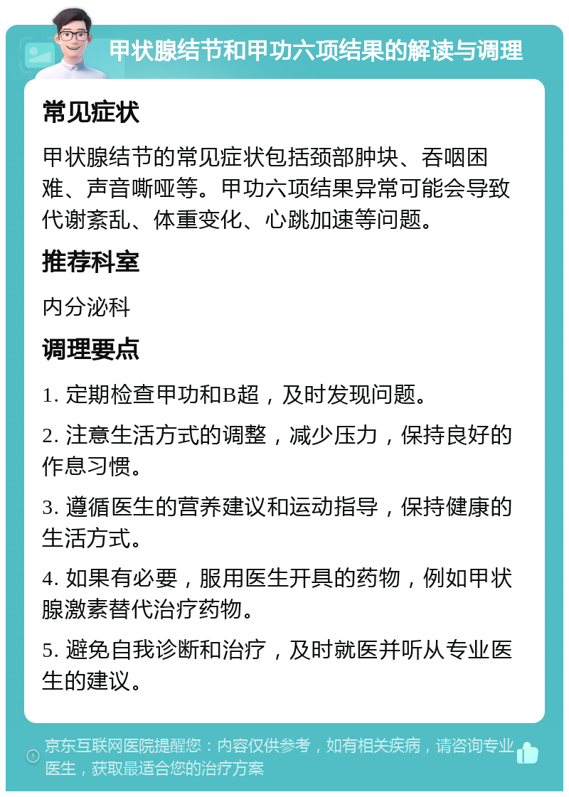 甲状腺结节和甲功六项结果的解读与调理 常见症状 甲状腺结节的常见症状包括颈部肿块、吞咽困难、声音嘶哑等。甲功六项结果异常可能会导致代谢紊乱、体重变化、心跳加速等问题。 推荐科室 内分泌科 调理要点 1. 定期检查甲功和B超，及时发现问题。 2. 注意生活方式的调整，减少压力，保持良好的作息习惯。 3. 遵循医生的营养建议和运动指导，保持健康的生活方式。 4. 如果有必要，服用医生开具的药物，例如甲状腺激素替代治疗药物。 5. 避免自我诊断和治疗，及时就医并听从专业医生的建议。