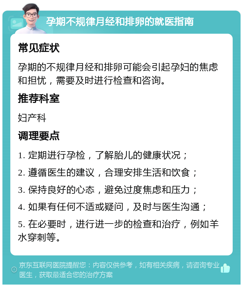 孕期不规律月经和排卵的就医指南 常见症状 孕期的不规律月经和排卵可能会引起孕妇的焦虑和担忧，需要及时进行检查和咨询。 推荐科室 妇产科 调理要点 1. 定期进行孕检，了解胎儿的健康状况； 2. 遵循医生的建议，合理安排生活和饮食； 3. 保持良好的心态，避免过度焦虑和压力； 4. 如果有任何不适或疑问，及时与医生沟通； 5. 在必要时，进行进一步的检查和治疗，例如羊水穿刺等。