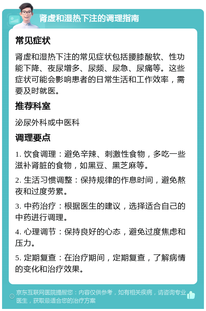 肾虚和湿热下注的调理指南 常见症状 肾虚和湿热下注的常见症状包括腰膝酸软、性功能下降、夜尿增多、尿频、尿急、尿痛等。这些症状可能会影响患者的日常生活和工作效率，需要及时就医。 推荐科室 泌尿外科或中医科 调理要点 1. 饮食调理：避免辛辣、刺激性食物，多吃一些滋补肾脏的食物，如黑豆、黑芝麻等。 2. 生活习惯调整：保持规律的作息时间，避免熬夜和过度劳累。 3. 中药治疗：根据医生的建议，选择适合自己的中药进行调理。 4. 心理调节：保持良好的心态，避免过度焦虑和压力。 5. 定期复查：在治疗期间，定期复查，了解病情的变化和治疗效果。