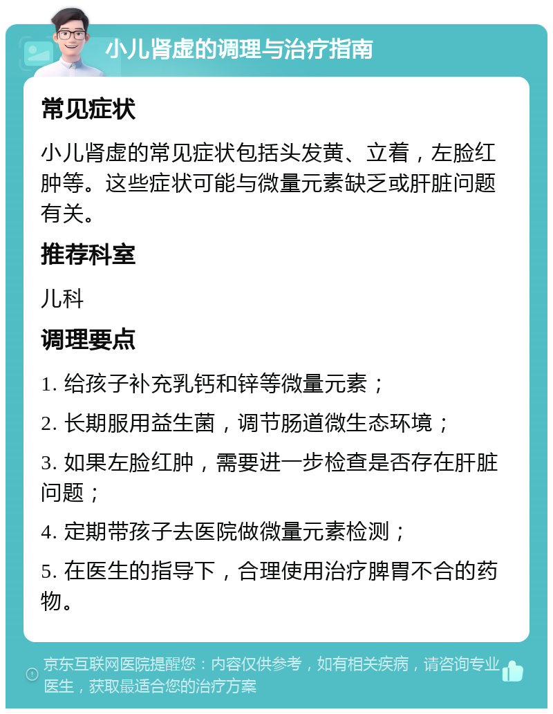 小儿肾虚的调理与治疗指南 常见症状 小儿肾虚的常见症状包括头发黄、立着，左脸红肿等。这些症状可能与微量元素缺乏或肝脏问题有关。 推荐科室 儿科 调理要点 1. 给孩子补充乳钙和锌等微量元素； 2. 长期服用益生菌，调节肠道微生态环境； 3. 如果左脸红肿，需要进一步检查是否存在肝脏问题； 4. 定期带孩子去医院做微量元素检测； 5. 在医生的指导下，合理使用治疗脾胃不合的药物。