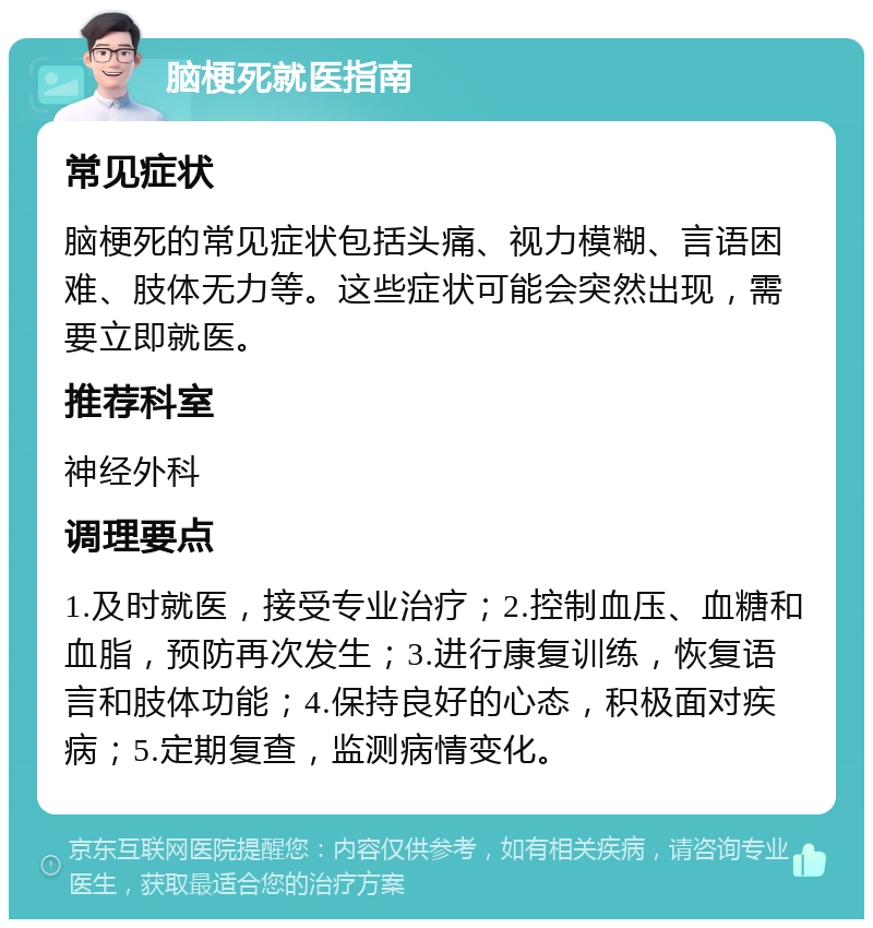 脑梗死就医指南 常见症状 脑梗死的常见症状包括头痛、视力模糊、言语困难、肢体无力等。这些症状可能会突然出现，需要立即就医。 推荐科室 神经外科 调理要点 1.及时就医，接受专业治疗；2.控制血压、血糖和血脂，预防再次发生；3.进行康复训练，恢复语言和肢体功能；4.保持良好的心态，积极面对疾病；5.定期复查，监测病情变化。