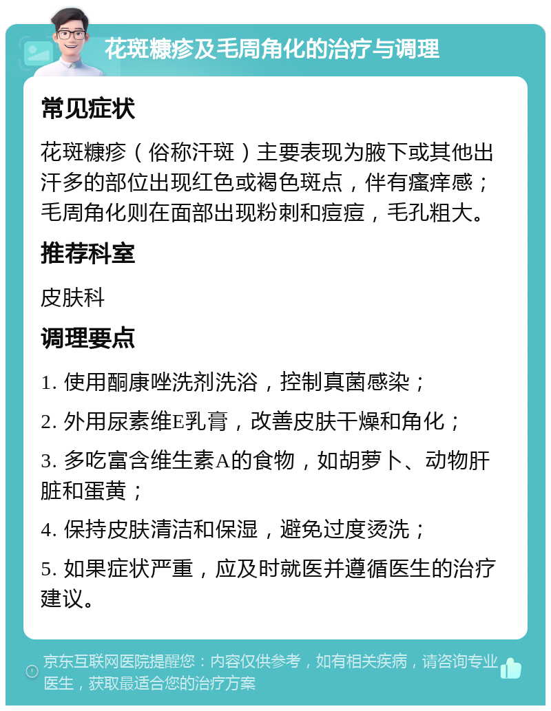 花斑糠疹及毛周角化的治疗与调理 常见症状 花斑糠疹（俗称汗斑）主要表现为腋下或其他出汗多的部位出现红色或褐色斑点，伴有瘙痒感；毛周角化则在面部出现粉刺和痘痘，毛孔粗大。 推荐科室 皮肤科 调理要点 1. 使用酮康唑洗剂洗浴，控制真菌感染； 2. 外用尿素维E乳膏，改善皮肤干燥和角化； 3. 多吃富含维生素A的食物，如胡萝卜、动物肝脏和蛋黄； 4. 保持皮肤清洁和保湿，避免过度烫洗； 5. 如果症状严重，应及时就医并遵循医生的治疗建议。