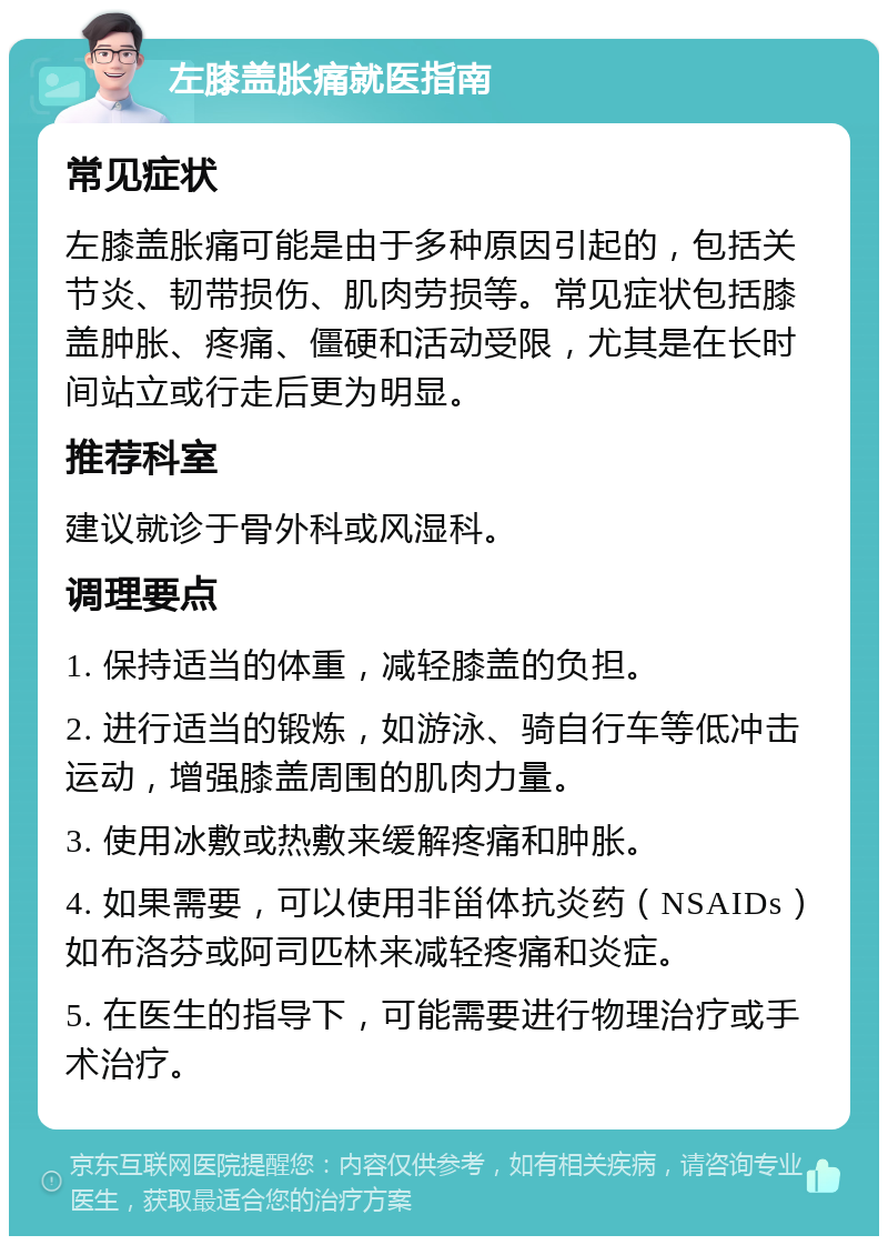 左膝盖胀痛就医指南 常见症状 左膝盖胀痛可能是由于多种原因引起的，包括关节炎、韧带损伤、肌肉劳损等。常见症状包括膝盖肿胀、疼痛、僵硬和活动受限，尤其是在长时间站立或行走后更为明显。 推荐科室 建议就诊于骨外科或风湿科。 调理要点 1. 保持适当的体重，减轻膝盖的负担。 2. 进行适当的锻炼，如游泳、骑自行车等低冲击运动，增强膝盖周围的肌肉力量。 3. 使用冰敷或热敷来缓解疼痛和肿胀。 4. 如果需要，可以使用非甾体抗炎药（NSAIDs）如布洛芬或阿司匹林来减轻疼痛和炎症。 5. 在医生的指导下，可能需要进行物理治疗或手术治疗。