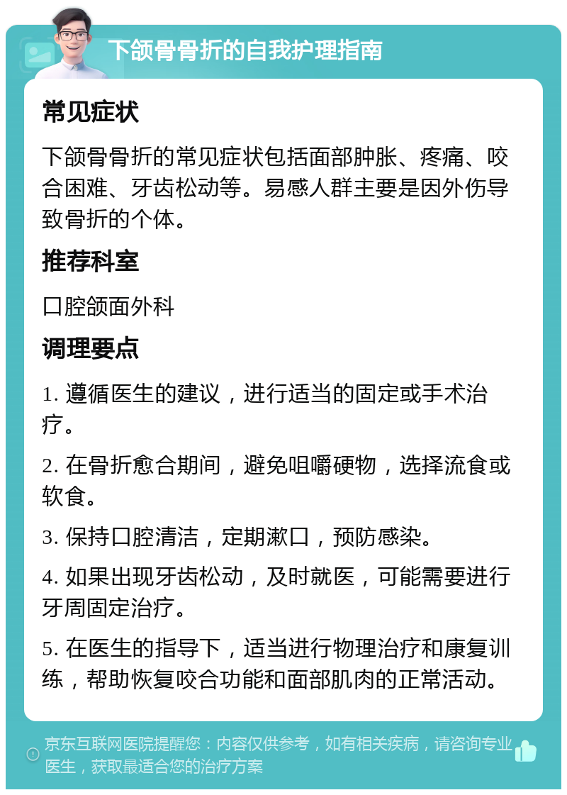 下颌骨骨折的自我护理指南 常见症状 下颌骨骨折的常见症状包括面部肿胀、疼痛、咬合困难、牙齿松动等。易感人群主要是因外伤导致骨折的个体。 推荐科室 口腔颌面外科 调理要点 1. 遵循医生的建议，进行适当的固定或手术治疗。 2. 在骨折愈合期间，避免咀嚼硬物，选择流食或软食。 3. 保持口腔清洁，定期漱口，预防感染。 4. 如果出现牙齿松动，及时就医，可能需要进行牙周固定治疗。 5. 在医生的指导下，适当进行物理治疗和康复训练，帮助恢复咬合功能和面部肌肉的正常活动。