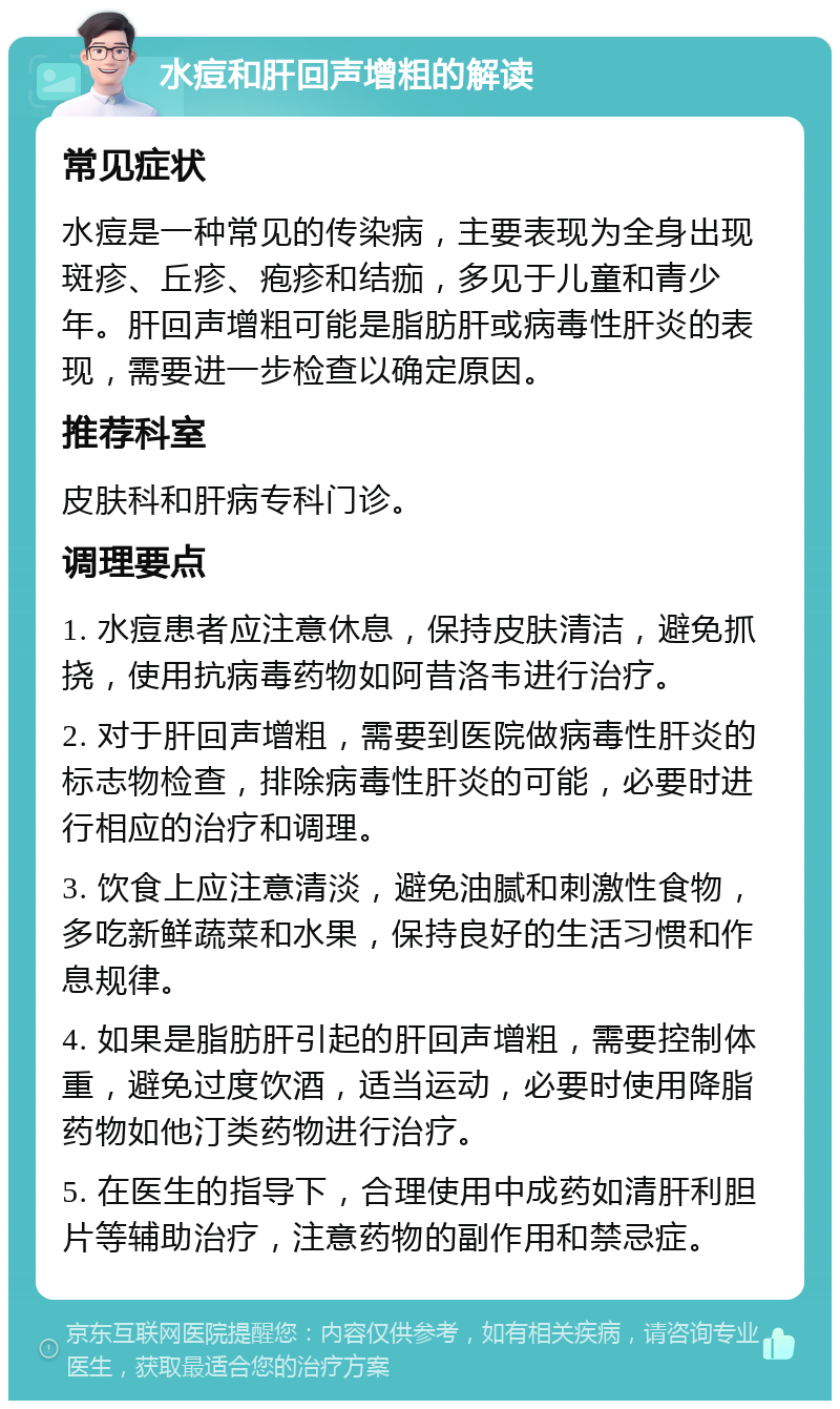 水痘和肝回声增粗的解读 常见症状 水痘是一种常见的传染病，主要表现为全身出现斑疹、丘疹、疱疹和结痂，多见于儿童和青少年。肝回声增粗可能是脂肪肝或病毒性肝炎的表现，需要进一步检查以确定原因。 推荐科室 皮肤科和肝病专科门诊。 调理要点 1. 水痘患者应注意休息，保持皮肤清洁，避免抓挠，使用抗病毒药物如阿昔洛韦进行治疗。 2. 对于肝回声增粗，需要到医院做病毒性肝炎的标志物检查，排除病毒性肝炎的可能，必要时进行相应的治疗和调理。 3. 饮食上应注意清淡，避免油腻和刺激性食物，多吃新鲜蔬菜和水果，保持良好的生活习惯和作息规律。 4. 如果是脂肪肝引起的肝回声增粗，需要控制体重，避免过度饮酒，适当运动，必要时使用降脂药物如他汀类药物进行治疗。 5. 在医生的指导下，合理使用中成药如清肝利胆片等辅助治疗，注意药物的副作用和禁忌症。