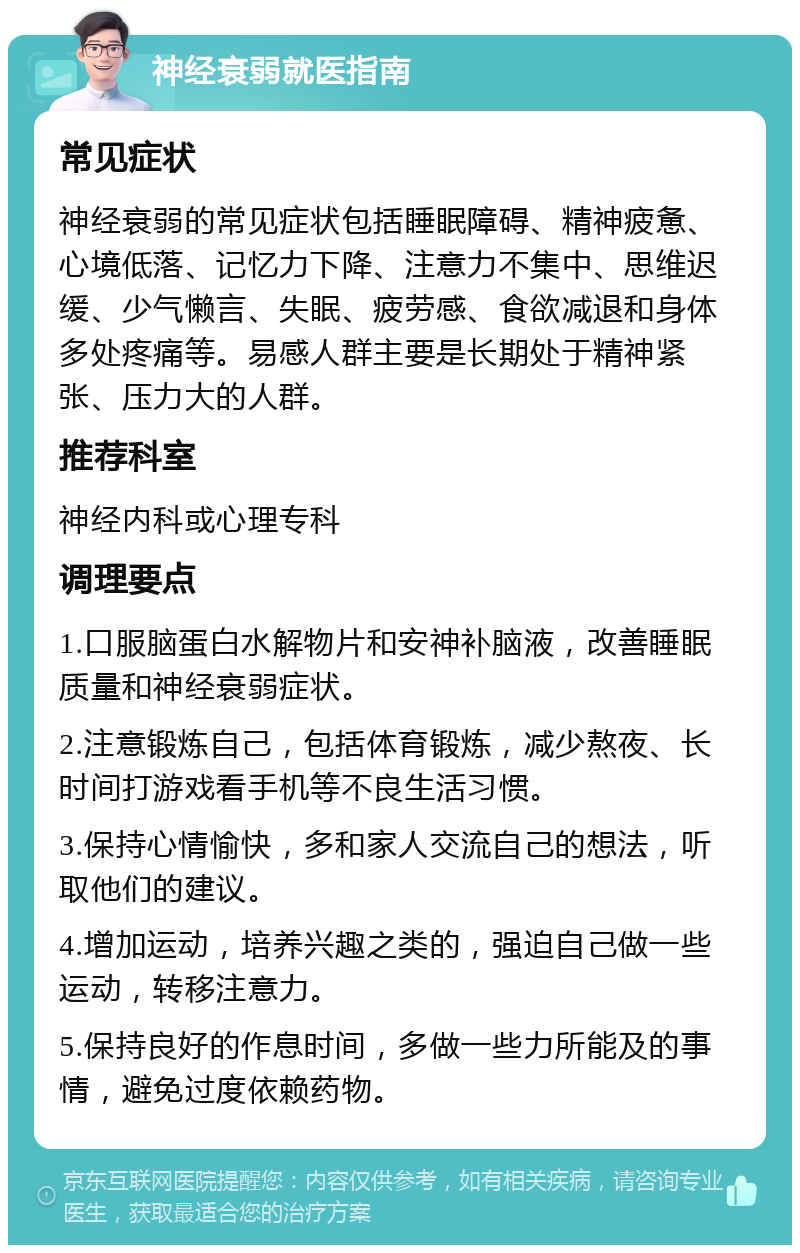 神经衰弱就医指南 常见症状 神经衰弱的常见症状包括睡眠障碍、精神疲惫、心境低落、记忆力下降、注意力不集中、思维迟缓、少气懒言、失眠、疲劳感、食欲减退和身体多处疼痛等。易感人群主要是长期处于精神紧张、压力大的人群。 推荐科室 神经内科或心理专科 调理要点 1.口服脑蛋白水解物片和安神补脑液，改善睡眠质量和神经衰弱症状。 2.注意锻炼自己，包括体育锻炼，减少熬夜、长时间打游戏看手机等不良生活习惯。 3.保持心情愉快，多和家人交流自己的想法，听取他们的建议。 4.增加运动，培养兴趣之类的，强迫自己做一些运动，转移注意力。 5.保持良好的作息时间，多做一些力所能及的事情，避免过度依赖药物。