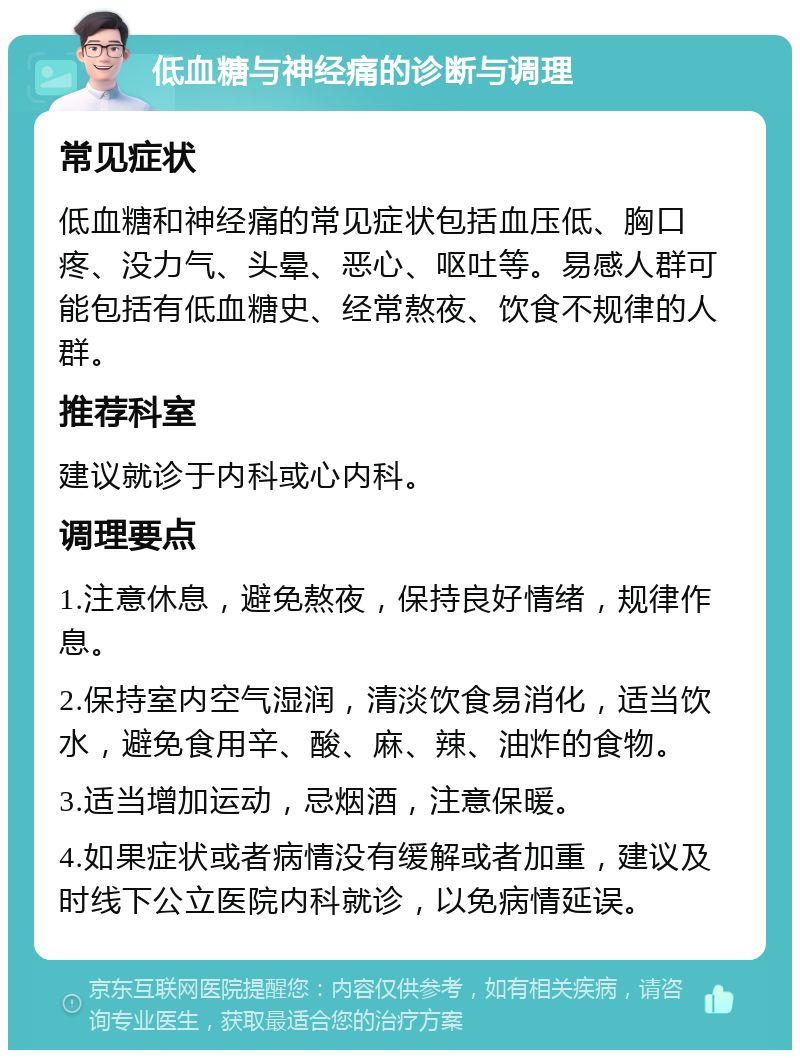 低血糖与神经痛的诊断与调理 常见症状 低血糖和神经痛的常见症状包括血压低、胸口疼、没力气、头晕、恶心、呕吐等。易感人群可能包括有低血糖史、经常熬夜、饮食不规律的人群。 推荐科室 建议就诊于内科或心内科。 调理要点 1.注意休息，避免熬夜，保持良好情绪，规律作息。 2.保持室内空气湿润，清淡饮食易消化，适当饮水，避免食用辛、酸、麻、辣、油炸的食物。 3.适当增加运动，忌烟酒，注意保暖。 4.如果症状或者病情没有缓解或者加重，建议及时线下公立医院内科就诊，以免病情延误。