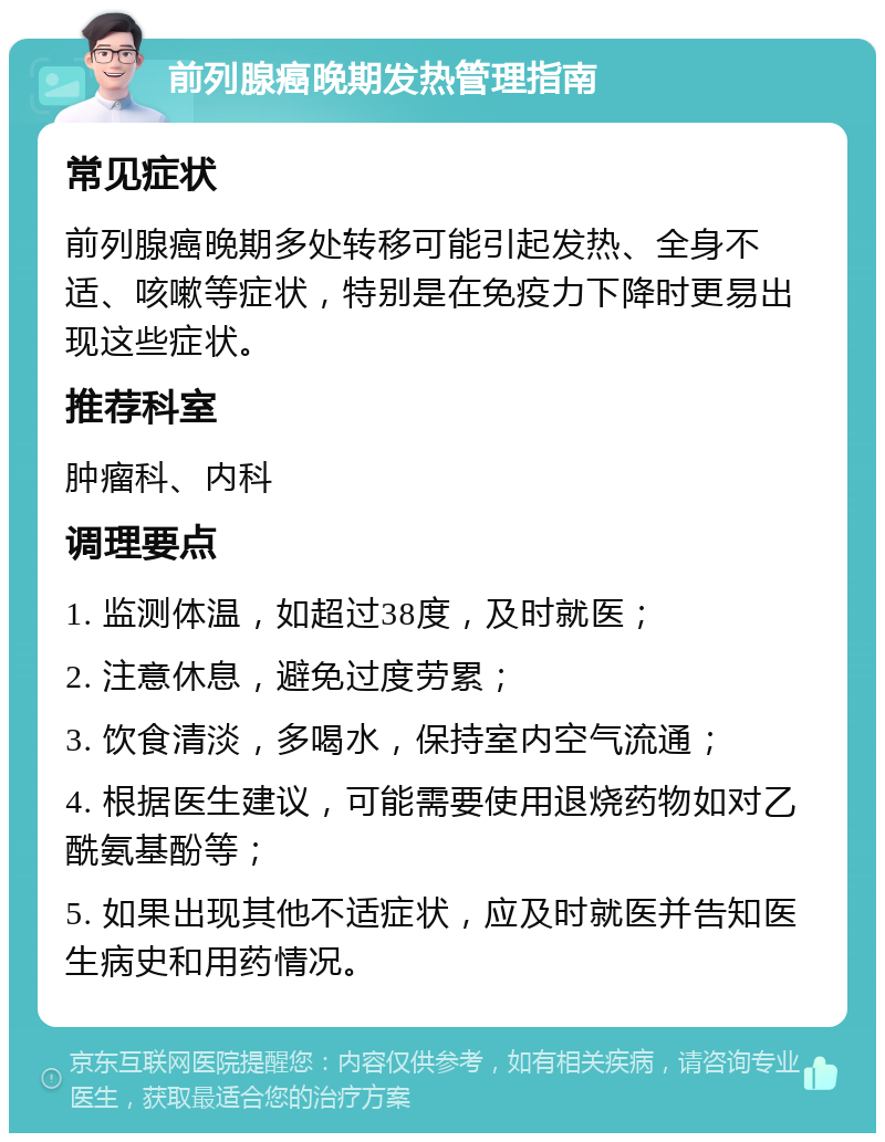 前列腺癌晚期发热管理指南 常见症状 前列腺癌晚期多处转移可能引起发热、全身不适、咳嗽等症状，特别是在免疫力下降时更易出现这些症状。 推荐科室 肿瘤科、内科 调理要点 1. 监测体温，如超过38度，及时就医； 2. 注意休息，避免过度劳累； 3. 饮食清淡，多喝水，保持室内空气流通； 4. 根据医生建议，可能需要使用退烧药物如对乙酰氨基酚等； 5. 如果出现其他不适症状，应及时就医并告知医生病史和用药情况。