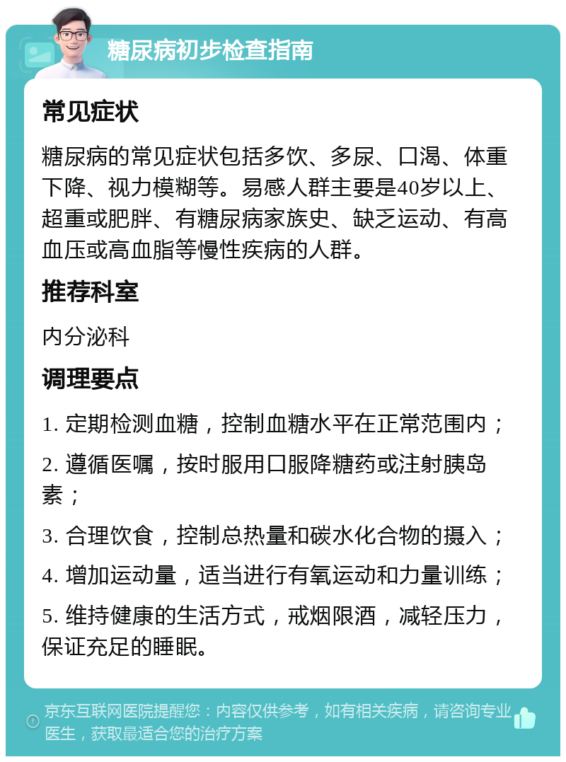 糖尿病初步检查指南 常见症状 糖尿病的常见症状包括多饮、多尿、口渴、体重下降、视力模糊等。易感人群主要是40岁以上、超重或肥胖、有糖尿病家族史、缺乏运动、有高血压或高血脂等慢性疾病的人群。 推荐科室 内分泌科 调理要点 1. 定期检测血糖，控制血糖水平在正常范围内； 2. 遵循医嘱，按时服用口服降糖药或注射胰岛素； 3. 合理饮食，控制总热量和碳水化合物的摄入； 4. 增加运动量，适当进行有氧运动和力量训练； 5. 维持健康的生活方式，戒烟限酒，减轻压力，保证充足的睡眠。