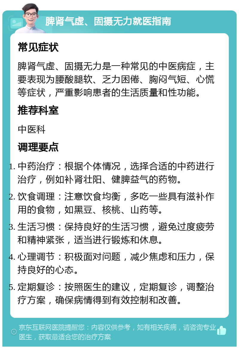 脾肾气虚、固摄无力就医指南 常见症状 脾肾气虚、固摄无力是一种常见的中医病症，主要表现为腰酸腿软、乏力困倦、胸闷气短、心慌等症状，严重影响患者的生活质量和性功能。 推荐科室 中医科 调理要点 中药治疗：根据个体情况，选择合适的中药进行治疗，例如补肾壮阳、健脾益气的药物。 饮食调理：注意饮食均衡，多吃一些具有滋补作用的食物，如黑豆、核桃、山药等。 生活习惯：保持良好的生活习惯，避免过度疲劳和精神紧张，适当进行锻炼和休息。 心理调节：积极面对问题，减少焦虑和压力，保持良好的心态。 定期复诊：按照医生的建议，定期复诊，调整治疗方案，确保病情得到有效控制和改善。