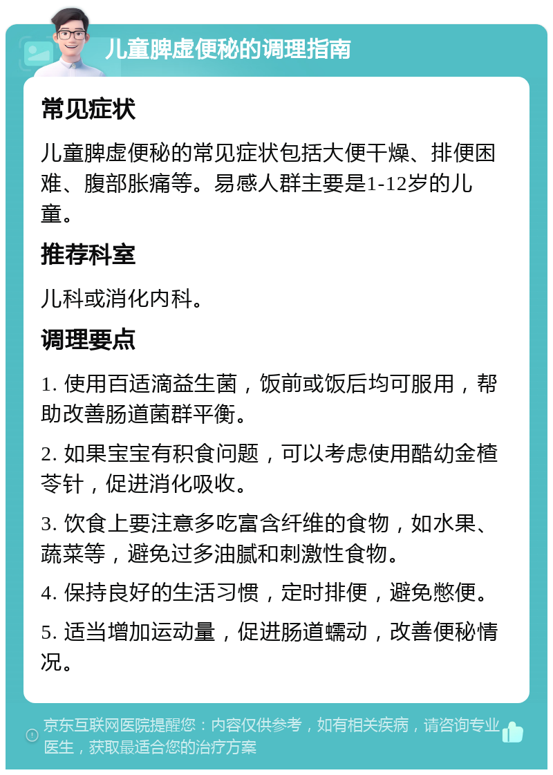 儿童脾虚便秘的调理指南 常见症状 儿童脾虚便秘的常见症状包括大便干燥、排便困难、腹部胀痛等。易感人群主要是1-12岁的儿童。 推荐科室 儿科或消化内科。 调理要点 1. 使用百适滴益生菌，饭前或饭后均可服用，帮助改善肠道菌群平衡。 2. 如果宝宝有积食问题，可以考虑使用酷幼金楂苓针，促进消化吸收。 3. 饮食上要注意多吃富含纤维的食物，如水果、蔬菜等，避免过多油腻和刺激性食物。 4. 保持良好的生活习惯，定时排便，避免憋便。 5. 适当增加运动量，促进肠道蠕动，改善便秘情况。