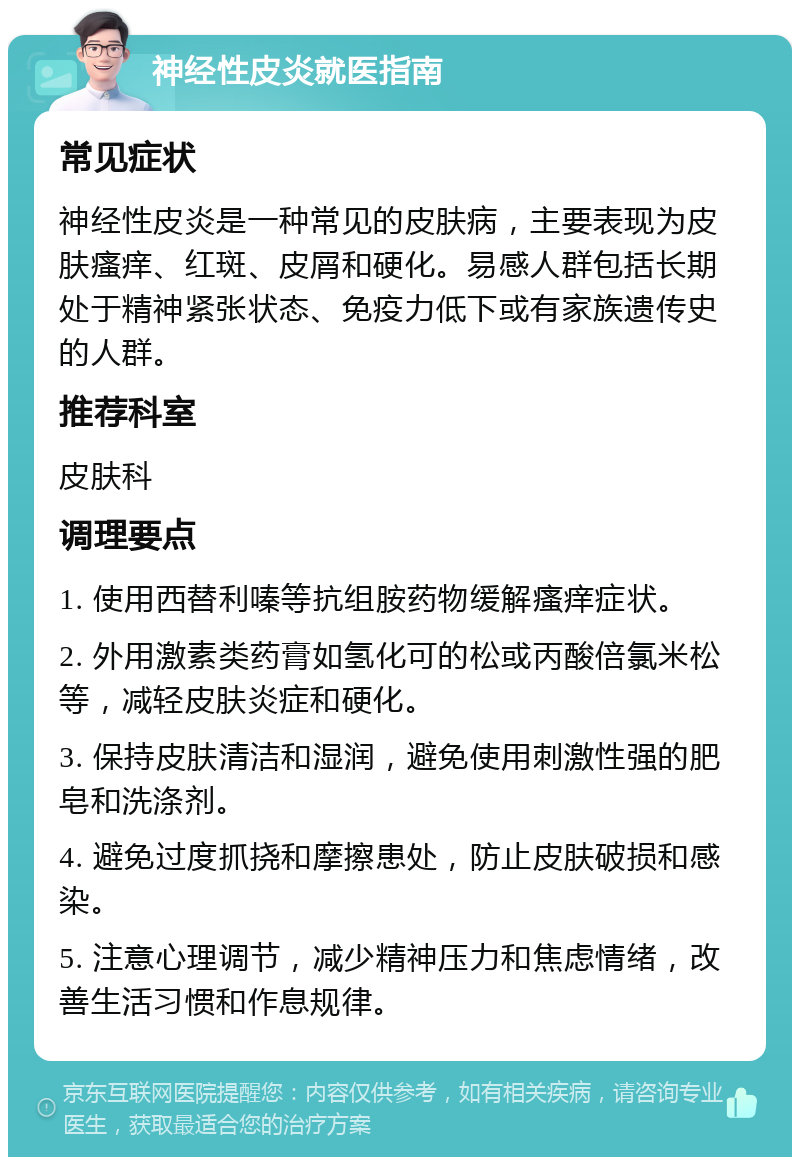 神经性皮炎就医指南 常见症状 神经性皮炎是一种常见的皮肤病，主要表现为皮肤瘙痒、红斑、皮屑和硬化。易感人群包括长期处于精神紧张状态、免疫力低下或有家族遗传史的人群。 推荐科室 皮肤科 调理要点 1. 使用西替利嗪等抗组胺药物缓解瘙痒症状。 2. 外用激素类药膏如氢化可的松或丙酸倍氯米松等，减轻皮肤炎症和硬化。 3. 保持皮肤清洁和湿润，避免使用刺激性强的肥皂和洗涤剂。 4. 避免过度抓挠和摩擦患处，防止皮肤破损和感染。 5. 注意心理调节，减少精神压力和焦虑情绪，改善生活习惯和作息规律。