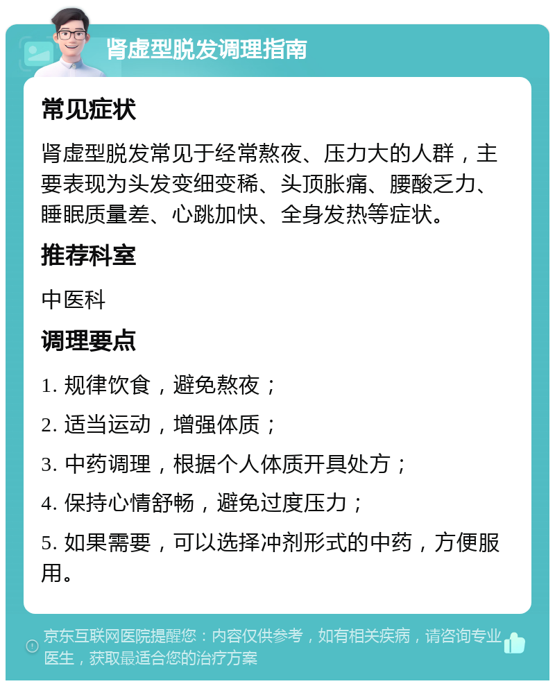 肾虚型脱发调理指南 常见症状 肾虚型脱发常见于经常熬夜、压力大的人群，主要表现为头发变细变稀、头顶胀痛、腰酸乏力、睡眠质量差、心跳加快、全身发热等症状。 推荐科室 中医科 调理要点 1. 规律饮食，避免熬夜； 2. 适当运动，增强体质； 3. 中药调理，根据个人体质开具处方； 4. 保持心情舒畅，避免过度压力； 5. 如果需要，可以选择冲剂形式的中药，方便服用。