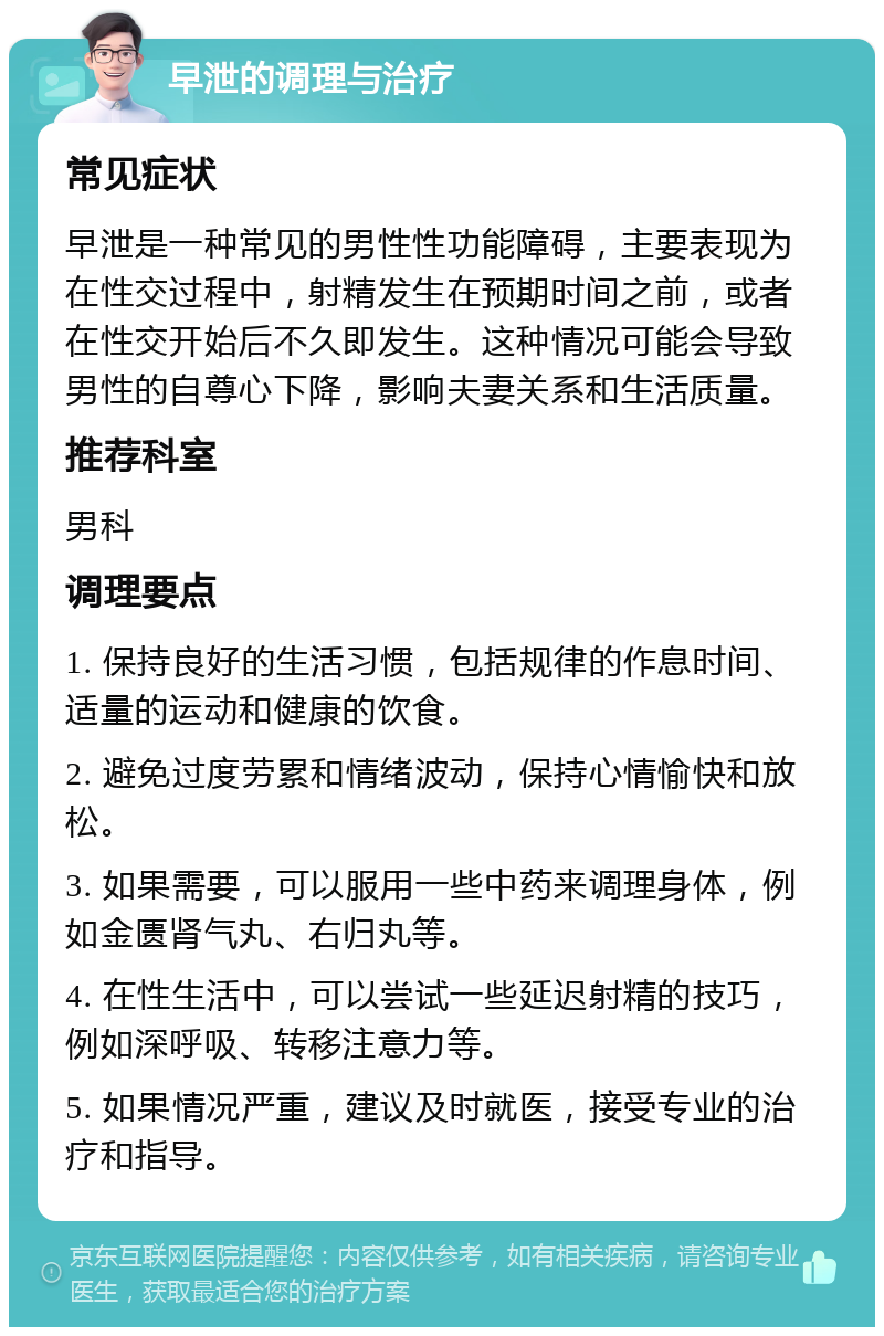 早泄的调理与治疗 常见症状 早泄是一种常见的男性性功能障碍，主要表现为在性交过程中，射精发生在预期时间之前，或者在性交开始后不久即发生。这种情况可能会导致男性的自尊心下降，影响夫妻关系和生活质量。 推荐科室 男科 调理要点 1. 保持良好的生活习惯，包括规律的作息时间、适量的运动和健康的饮食。 2. 避免过度劳累和情绪波动，保持心情愉快和放松。 3. 如果需要，可以服用一些中药来调理身体，例如金匮肾气丸、右归丸等。 4. 在性生活中，可以尝试一些延迟射精的技巧，例如深呼吸、转移注意力等。 5. 如果情况严重，建议及时就医，接受专业的治疗和指导。