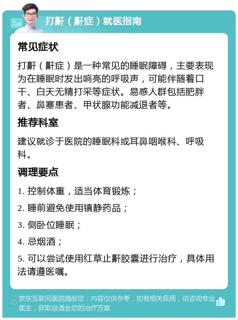 打鼾（鼾症）就医指南 常见症状 打鼾（鼾症）是一种常见的睡眠障碍，主要表现为在睡眠时发出响亮的呼吸声，可能伴随着口干、白天无精打采等症状。易感人群包括肥胖者、鼻塞患者、甲状腺功能减退者等。 推荐科室 建议就诊于医院的睡眠科或耳鼻咽喉科、呼吸科。 调理要点 1. 控制体重，适当体育锻炼； 2. 睡前避免使用镇静药品； 3. 侧卧位睡眠； 4. 忌烟酒； 5. 可以尝试使用红草止鼾胶囊进行治疗，具体用法请遵医嘱。