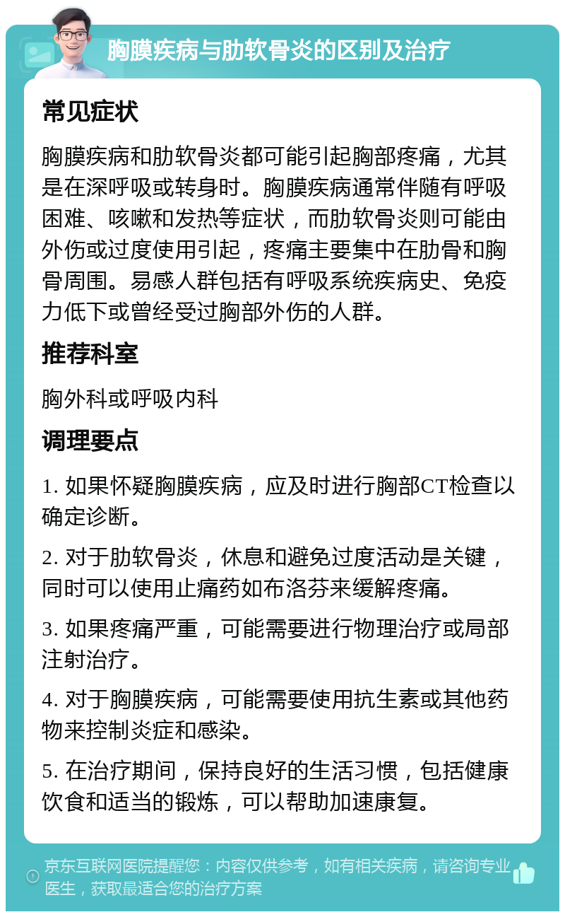 胸膜疾病与肋软骨炎的区别及治疗 常见症状 胸膜疾病和肋软骨炎都可能引起胸部疼痛，尤其是在深呼吸或转身时。胸膜疾病通常伴随有呼吸困难、咳嗽和发热等症状，而肋软骨炎则可能由外伤或过度使用引起，疼痛主要集中在肋骨和胸骨周围。易感人群包括有呼吸系统疾病史、免疫力低下或曾经受过胸部外伤的人群。 推荐科室 胸外科或呼吸内科 调理要点 1. 如果怀疑胸膜疾病，应及时进行胸部CT检查以确定诊断。 2. 对于肋软骨炎，休息和避免过度活动是关键，同时可以使用止痛药如布洛芬来缓解疼痛。 3. 如果疼痛严重，可能需要进行物理治疗或局部注射治疗。 4. 对于胸膜疾病，可能需要使用抗生素或其他药物来控制炎症和感染。 5. 在治疗期间，保持良好的生活习惯，包括健康饮食和适当的锻炼，可以帮助加速康复。