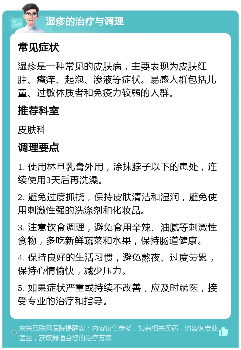 湿疹的治疗与调理 常见症状 湿疹是一种常见的皮肤病，主要表现为皮肤红肿、瘙痒、起泡、渗液等症状。易感人群包括儿童、过敏体质者和免疫力较弱的人群。 推荐科室 皮肤科 调理要点 1. 使用林旦乳膏外用，涂抹脖子以下的患处，连续使用3天后再洗澡。 2. 避免过度抓挠，保持皮肤清洁和湿润，避免使用刺激性强的洗涤剂和化妆品。 3. 注意饮食调理，避免食用辛辣、油腻等刺激性食物，多吃新鲜蔬菜和水果，保持肠道健康。 4. 保持良好的生活习惯，避免熬夜、过度劳累，保持心情愉快，减少压力。 5. 如果症状严重或持续不改善，应及时就医，接受专业的治疗和指导。