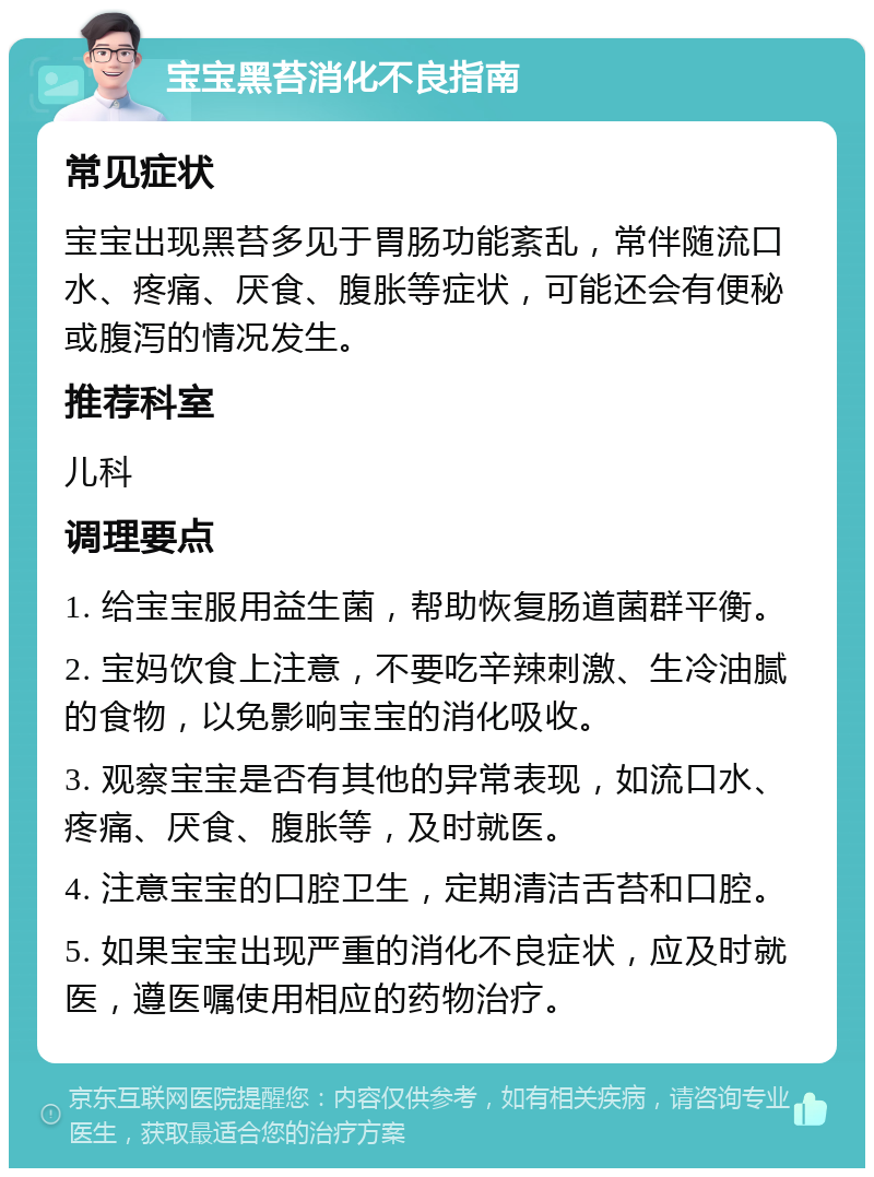 宝宝黑苔消化不良指南 常见症状 宝宝出现黑苔多见于胃肠功能紊乱，常伴随流口水、疼痛、厌食、腹胀等症状，可能还会有便秘或腹泻的情况发生。 推荐科室 儿科 调理要点 1. 给宝宝服用益生菌，帮助恢复肠道菌群平衡。 2. 宝妈饮食上注意，不要吃辛辣刺激、生冷油腻的食物，以免影响宝宝的消化吸收。 3. 观察宝宝是否有其他的异常表现，如流口水、疼痛、厌食、腹胀等，及时就医。 4. 注意宝宝的口腔卫生，定期清洁舌苔和口腔。 5. 如果宝宝出现严重的消化不良症状，应及时就医，遵医嘱使用相应的药物治疗。