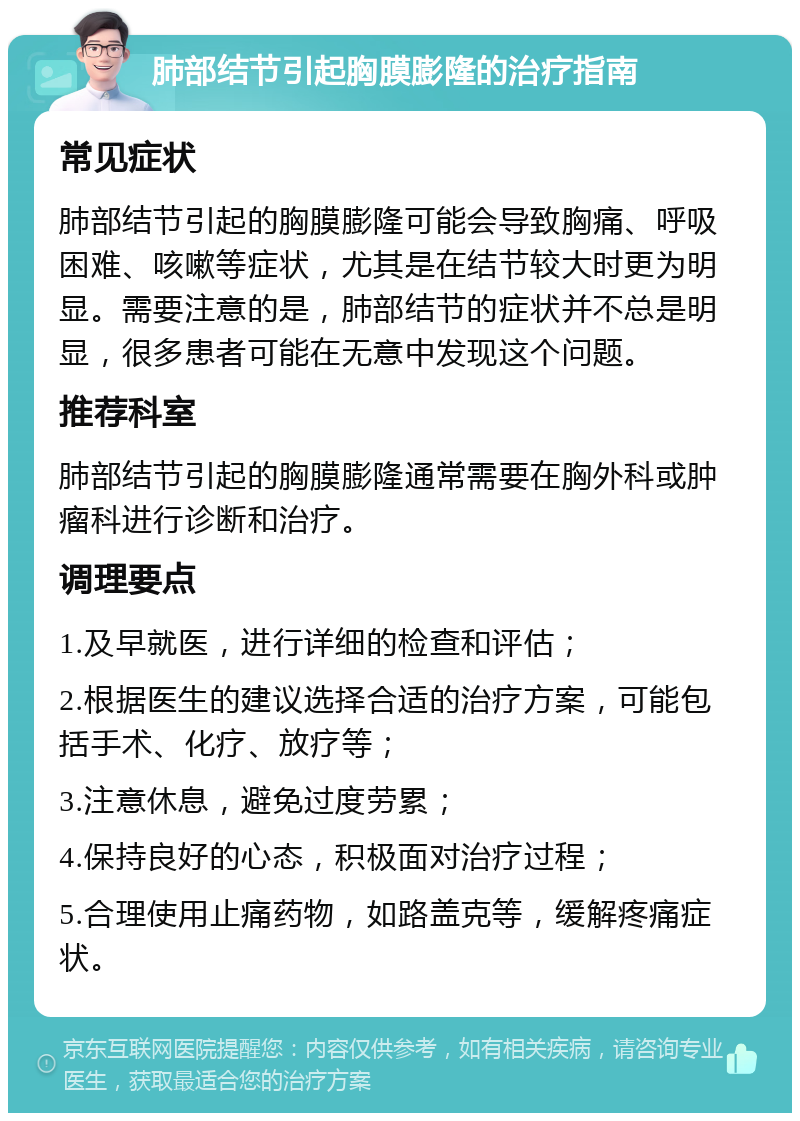 肺部结节引起胸膜膨隆的治疗指南 常见症状 肺部结节引起的胸膜膨隆可能会导致胸痛、呼吸困难、咳嗽等症状，尤其是在结节较大时更为明显。需要注意的是，肺部结节的症状并不总是明显，很多患者可能在无意中发现这个问题。 推荐科室 肺部结节引起的胸膜膨隆通常需要在胸外科或肿瘤科进行诊断和治疗。 调理要点 1.及早就医，进行详细的检查和评估； 2.根据医生的建议选择合适的治疗方案，可能包括手术、化疗、放疗等； 3.注意休息，避免过度劳累； 4.保持良好的心态，积极面对治疗过程； 5.合理使用止痛药物，如路盖克等，缓解疼痛症状。