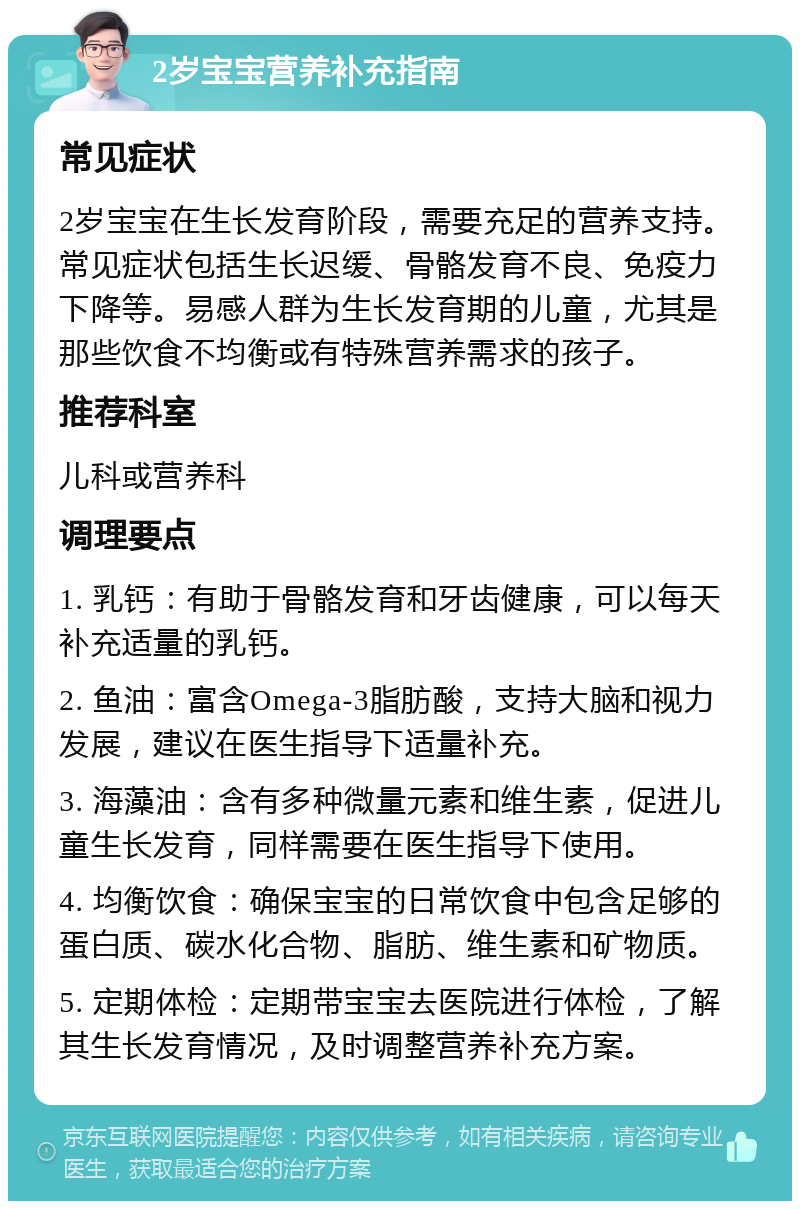 2岁宝宝营养补充指南 常见症状 2岁宝宝在生长发育阶段，需要充足的营养支持。常见症状包括生长迟缓、骨骼发育不良、免疫力下降等。易感人群为生长发育期的儿童，尤其是那些饮食不均衡或有特殊营养需求的孩子。 推荐科室 儿科或营养科 调理要点 1. 乳钙：有助于骨骼发育和牙齿健康，可以每天补充适量的乳钙。 2. 鱼油：富含Omega-3脂肪酸，支持大脑和视力发展，建议在医生指导下适量补充。 3. 海藻油：含有多种微量元素和维生素，促进儿童生长发育，同样需要在医生指导下使用。 4. 均衡饮食：确保宝宝的日常饮食中包含足够的蛋白质、碳水化合物、脂肪、维生素和矿物质。 5. 定期体检：定期带宝宝去医院进行体检，了解其生长发育情况，及时调整营养补充方案。