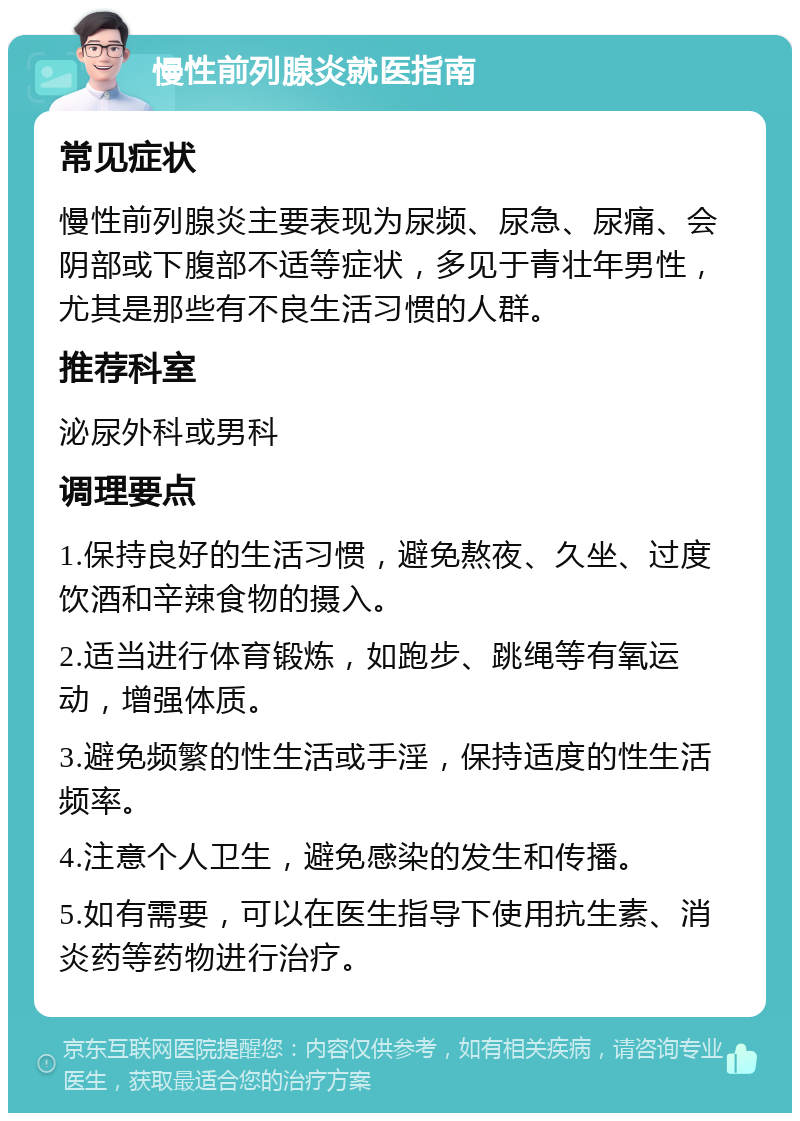 慢性前列腺炎就医指南 常见症状 慢性前列腺炎主要表现为尿频、尿急、尿痛、会阴部或下腹部不适等症状，多见于青壮年男性，尤其是那些有不良生活习惯的人群。 推荐科室 泌尿外科或男科 调理要点 1.保持良好的生活习惯，避免熬夜、久坐、过度饮酒和辛辣食物的摄入。 2.适当进行体育锻炼，如跑步、跳绳等有氧运动，增强体质。 3.避免频繁的性生活或手淫，保持适度的性生活频率。 4.注意个人卫生，避免感染的发生和传播。 5.如有需要，可以在医生指导下使用抗生素、消炎药等药物进行治疗。